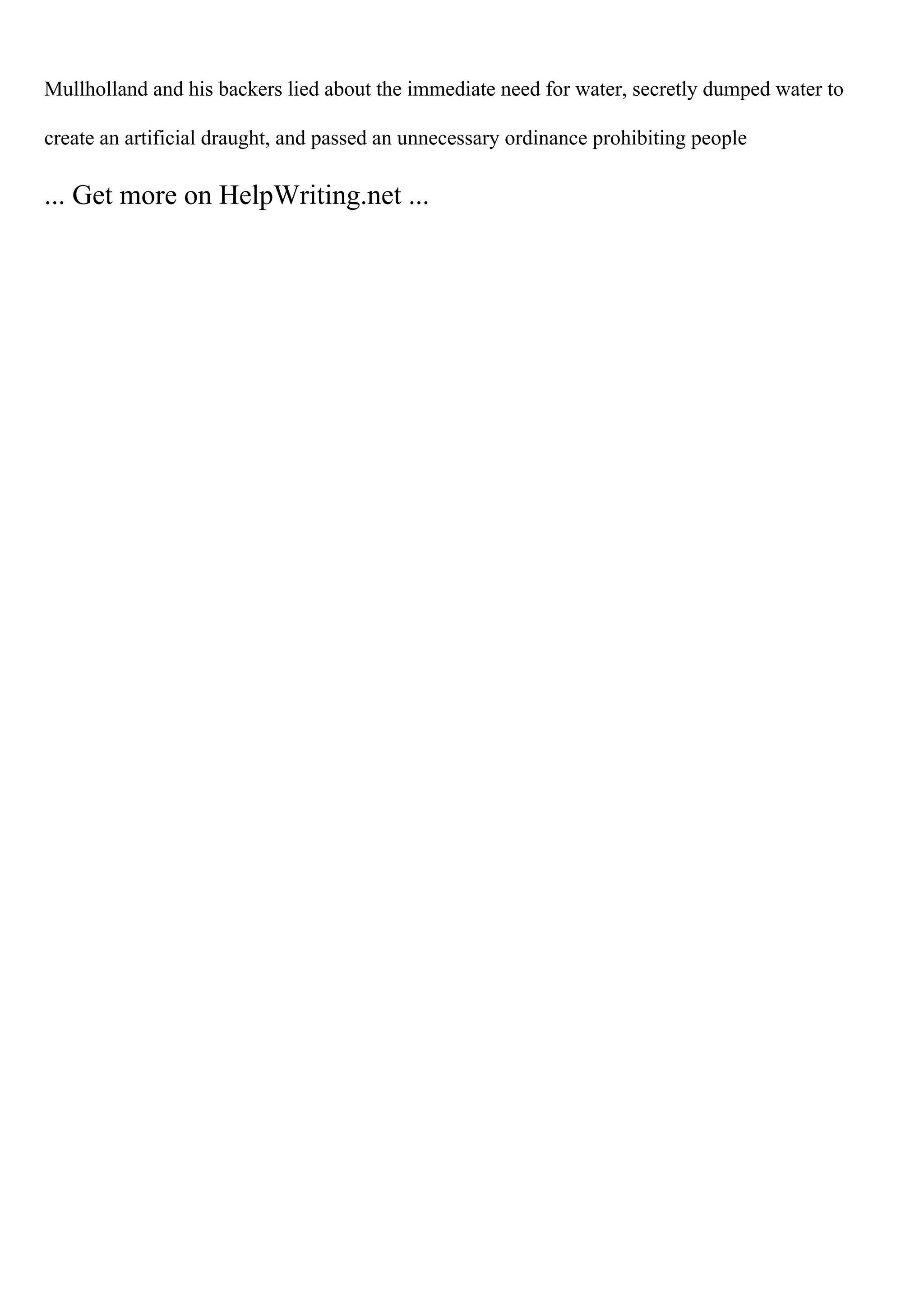 Mullholland and his backers lied about the immediate need for water, secretly dumped water to
create an artificial draught, and passed an unnecessary ordinance prohibiting people
... Get more on HelpWriting.net ...
 