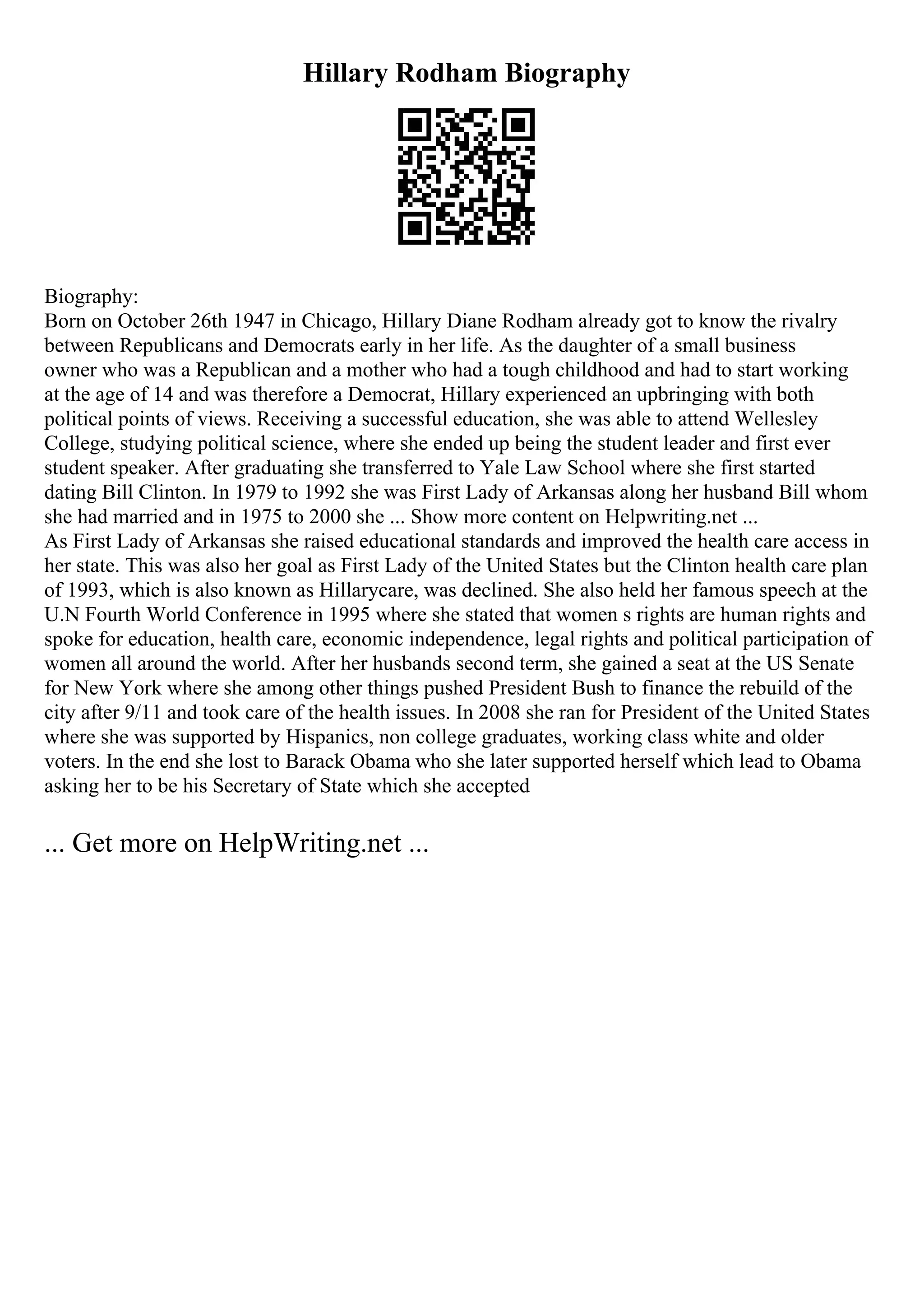Hillary Rodham Biography
Biography:
Born on October 26th 1947 in Chicago, Hillary Diane Rodham already got to know the rivalry
between Republicans and Democrats early in her life. As the daughter of a small business
owner who was a Republican and a mother who had a tough childhood and had to start working
at the age of 14 and was therefore a Democrat, Hillary experienced an upbringing with both
political points of views. Receiving a successful education, she was able to attend Wellesley
College, studying political science, where she ended up being the student leader and first ever
student speaker. After graduating she transferred to Yale Law School where she first started
dating Bill Clinton. In 1979 to 1992 she was First Lady of Arkansas along her husband Bill whom
she had married and in 1975 to 2000 she ... Show more content on Helpwriting.net ...
As First Lady of Arkansas she raised educational standards and improved the health care access in
her state. This was also her goal as First Lady of the United States but the Clinton health care plan
of 1993, which is also known as Hillarycare, was declined. She also held her famous speech at the
U.N Fourth World Conference in 1995 where she stated that women s rights are human rights and
spoke for education, health care, economic independence, legal rights and political participation of
women all around the world. After her husbands second term, she gained a seat at the US Senate
for New York where she among other things pushed President Bush to finance the rebuild of the
city after 9/11 and took care of the health issues. In 2008 she ran for President of the United States
where she was supported by Hispanics, non college graduates, working class white and older
voters. In the end she lost to Barack Obama who she later supported herself which lead to Obama
asking her to be his Secretary of State which she accepted
... Get more on HelpWriting.net ...
 
