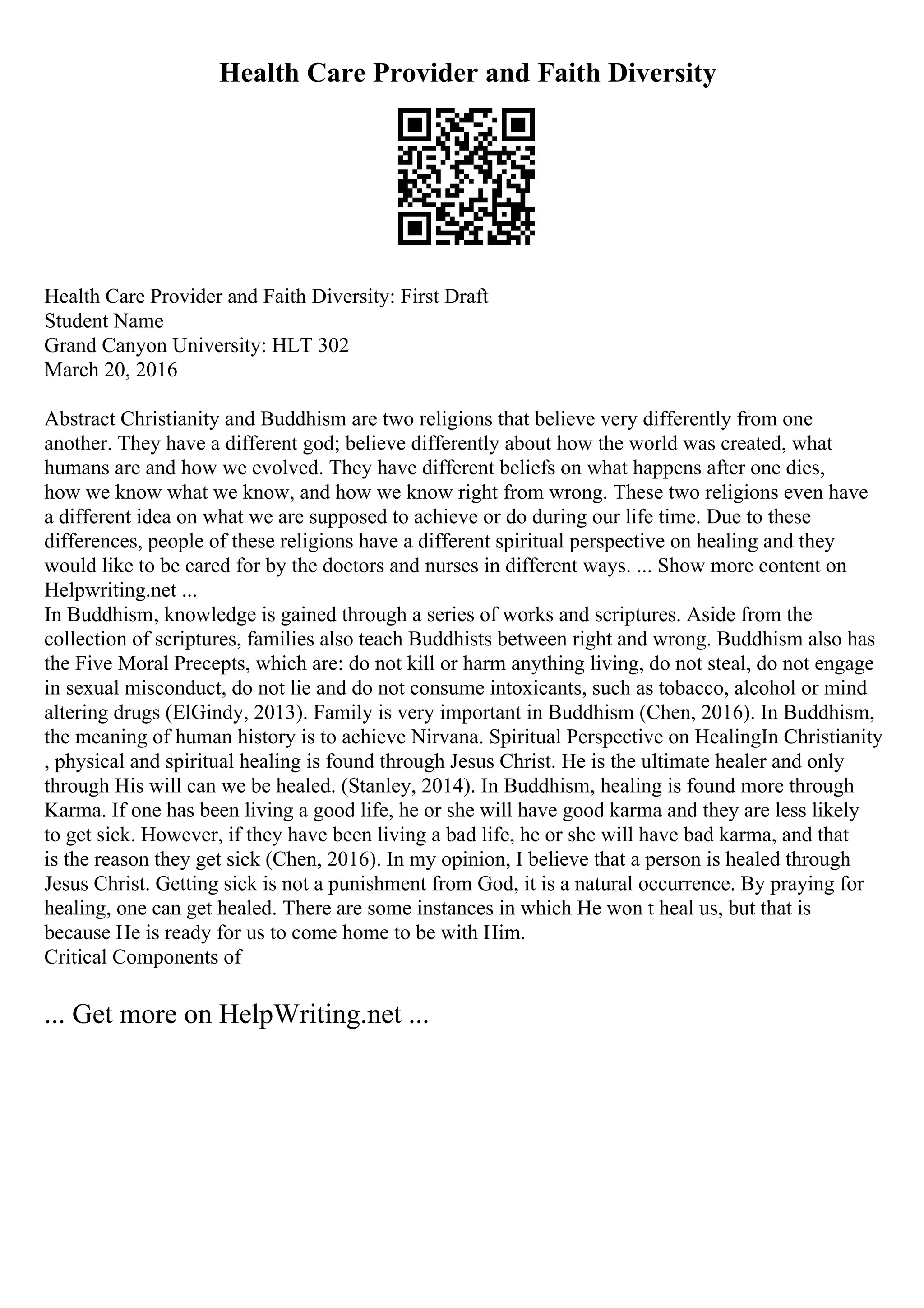 Health Care Provider and Faith Diversity
Health Care Provider and Faith Diversity: First Draft
Student Name
Grand Canyon University: HLT 302
March 20, 2016
Abstract Christianity and Buddhism are two religions that believe very differently from one
another. They have a different god; believe differently about how the world was created, what
humans are and how we evolved. They have different beliefs on what happens after one dies,
how we know what we know, and how we know right from wrong. These two religions even have
a different idea on what we are supposed to achieve or do during our life time. Due to these
differences, people of these religions have a different spiritual perspective on healing and they
would like to be cared for by the doctors and nurses in different ways. ... Show more content on
Helpwriting.net ...
In Buddhism, knowledge is gained through a series of works and scriptures. Aside from the
collection of scriptures, families also teach Buddhists between right and wrong. Buddhism also has
the Five Moral Precepts, which are: do not kill or harm anything living, do not steal, do not engage
in sexual misconduct, do not lie and do not consume intoxicants, such as tobacco, alcohol or mind
altering drugs (ElGindy, 2013). Family is very important in Buddhism (Chen, 2016). In Buddhism,
the meaning of human history is to achieve Nirvana. Spiritual Perspective on HealingIn Christianity
, physical and spiritual healing is found through Jesus Christ. He is the ultimate healer and only
through His will can we be healed. (Stanley, 2014). In Buddhism, healing is found more through
Karma. If one has been living a good life, he or she will have good karma and they are less likely
to get sick. However, if they have been living a bad life, he or she will have bad karma, and that
is the reason they get sick (Chen, 2016). In my opinion, I believe that a person is healed through
Jesus Christ. Getting sick is not a punishment from God, it is a natural occurrence. By praying for
healing, one can get healed. There are some instances in which He won t heal us, but that is
because He is ready for us to come home to be with Him.
Critical Components of
... Get more on HelpWriting.net ...
 