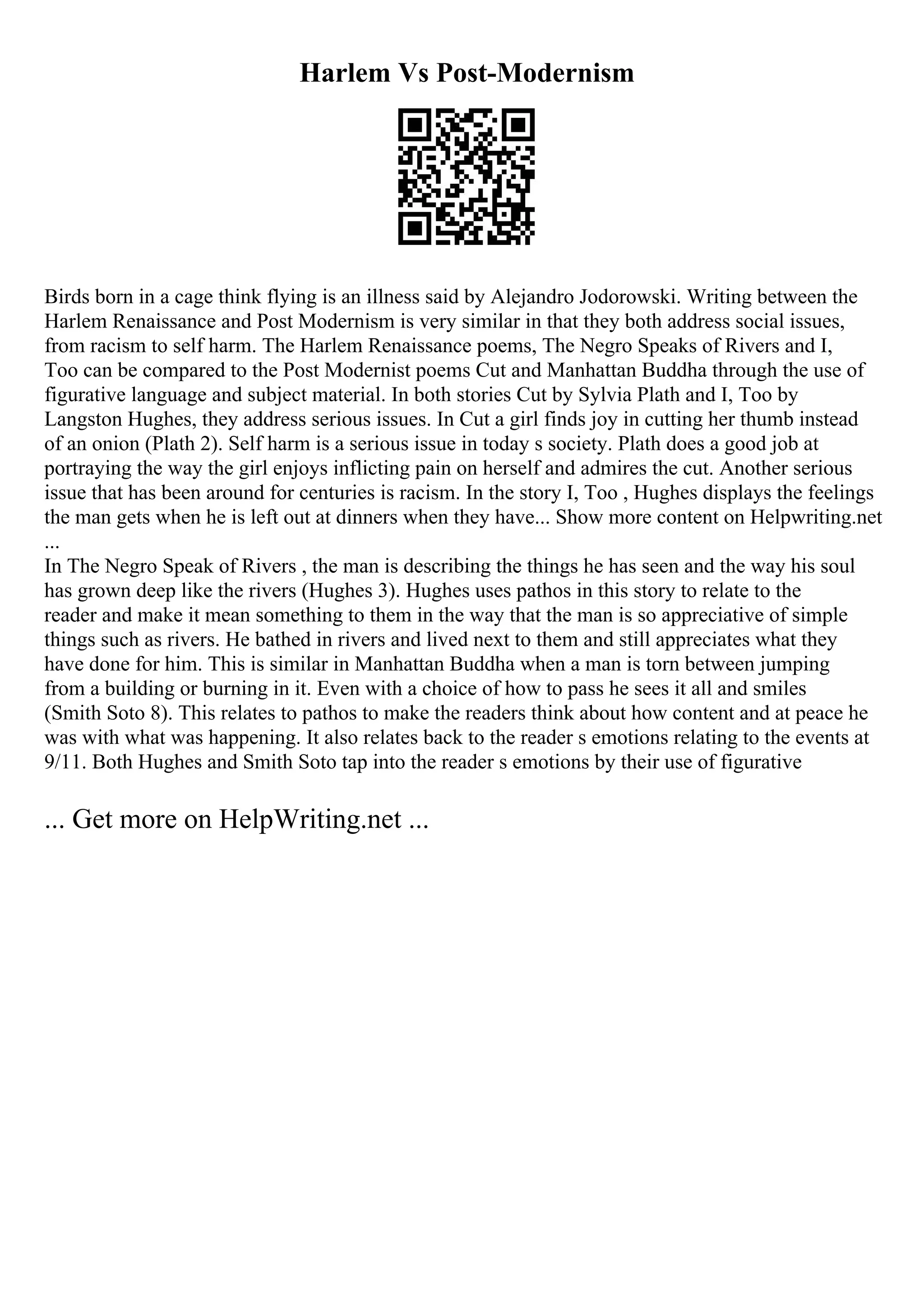 Harlem Vs Post-Modernism
Birds born in a cage think flying is an illness said by Alejandro Jodorowski. Writing between the
Harlem Renaissance and Post Modernism is very similar in that they both address social issues,
from racism to self harm. The Harlem Renaissance poems, The Negro Speaks of Rivers and I,
Too can be compared to the Post Modernist poems Cut and Manhattan Buddha through the use of
figurative language and subject material. In both stories Cut by Sylvia Plath and I, Too by
Langston Hughes, they address serious issues. In Cut a girl finds joy in cutting her thumb instead
of an onion (Plath 2). Self harm is a serious issue in today s society. Plath does a good job at
portraying the way the girl enjoys inflicting pain on herself and admires the cut. Another serious
issue that has been around for centuries is racism. In the story I, Too , Hughes displays the feelings
the man gets when he is left out at dinners when they have... Show more content on Helpwriting.net
...
In The Negro Speak of Rivers , the man is describing the things he has seen and the way his soul
has grown deep like the rivers (Hughes 3). Hughes uses pathos in this story to relate to the
reader and make it mean something to them in the way that the man is so appreciative of simple
things such as rivers. He bathed in rivers and lived next to them and still appreciates what they
have done for him. This is similar in Manhattan Buddha when a man is torn between jumping
from a building or burning in it. Even with a choice of how to pass he sees it all and smiles
(Smith Soto 8). This relates to pathos to make the readers think about how content and at peace he
was with what was happening. It also relates back to the reader s emotions relating to the events at
9/11. Both Hughes and Smith Soto tap into the reader s emotions by their use of figurative
... Get more on HelpWriting.net ...
 