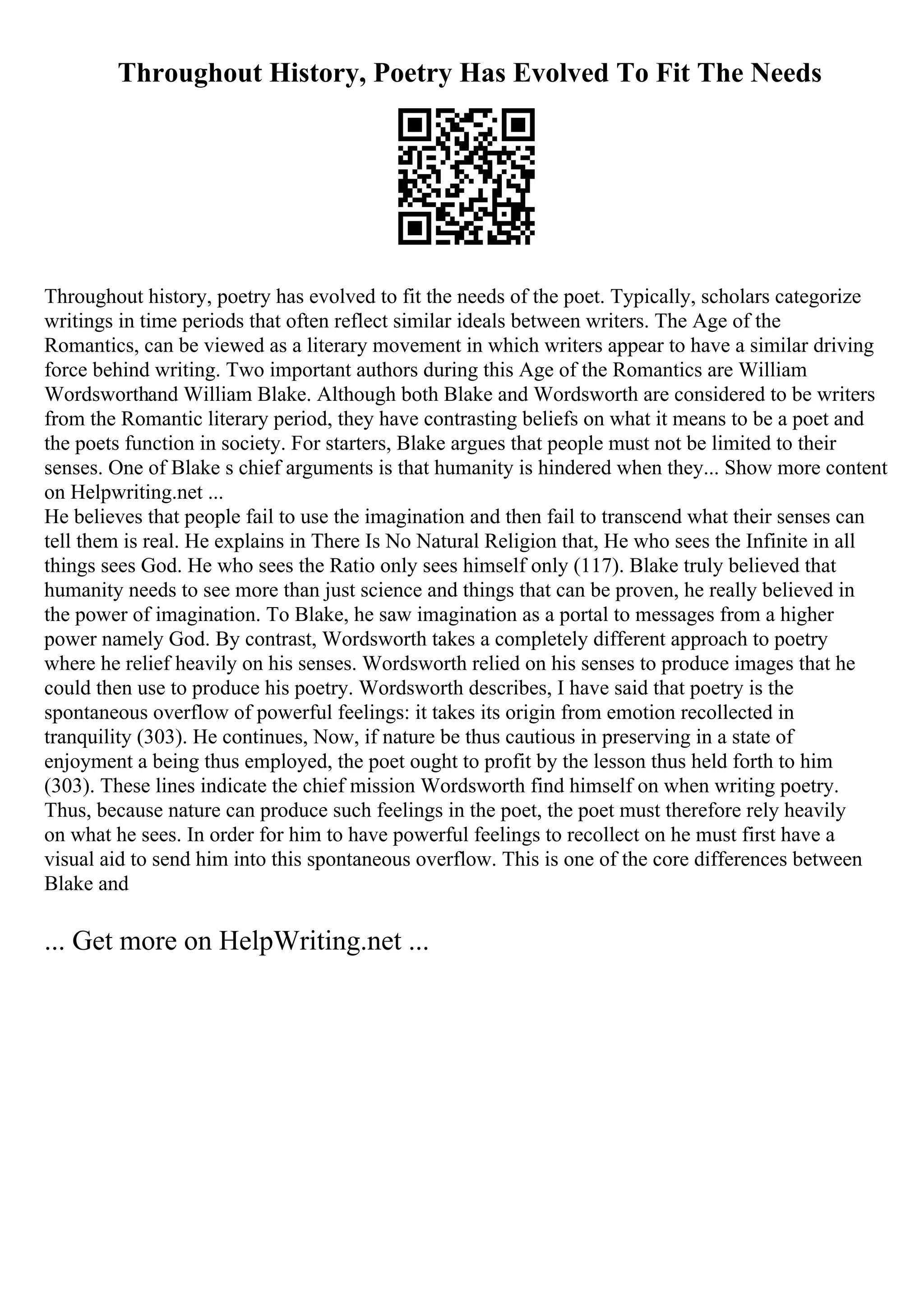 Throughout History, Poetry Has Evolved To Fit The Needs
Throughout history, poetry has evolved to fit the needs of the poet. Typically, scholars categorize
writings in time periods that often reflect similar ideals between writers. The Age of the
Romantics, can be viewed as a literary movement in which writers appear to have a similar driving
force behind writing. Two important authors during this Age of the Romantics are William
Wordsworthand William Blake. Although both Blake and Wordsworth are considered to be writers
from the Romantic literary period, they have contrasting beliefs on what it means to be a poet and
the poets function in society. For starters, Blake argues that people must not be limited to their
senses. One of Blake s chief arguments is that humanity is hindered when they... Show more content
on Helpwriting.net ...
He believes that people fail to use the imagination and then fail to transcend what their senses can
tell them is real. He explains in There Is No Natural Religion that, He who sees the Infinite in all
things sees God. He who sees the Ratio only sees himself only (117). Blake truly believed that
humanity needs to see more than just science and things that can be proven, he really believed in
the power of imagination. To Blake, he saw imagination as a portal to messages from a higher
power namely God. By contrast, Wordsworth takes a completely different approach to poetry
where he relief heavily on his senses. Wordsworth relied on his senses to produce images that he
could then use to produce his poetry. Wordsworth describes, I have said that poetry is the
spontaneous overflow of powerful feelings: it takes its origin from emotion recollected in
tranquility (303). He continues, Now, if nature be thus cautious in preserving in a state of
enjoyment a being thus employed, the poet ought to profit by the lesson thus held forth to him
(303). These lines indicate the chief mission Wordsworth find himself on when writing poetry.
Thus, because nature can produce such feelings in the poet, the poet must therefore rely heavily
on what he sees. In order for him to have powerful feelings to recollect on he must first have a
visual aid to send him into this spontaneous overflow. This is one of the core differences between
Blake and
... Get more on HelpWriting.net ...
 