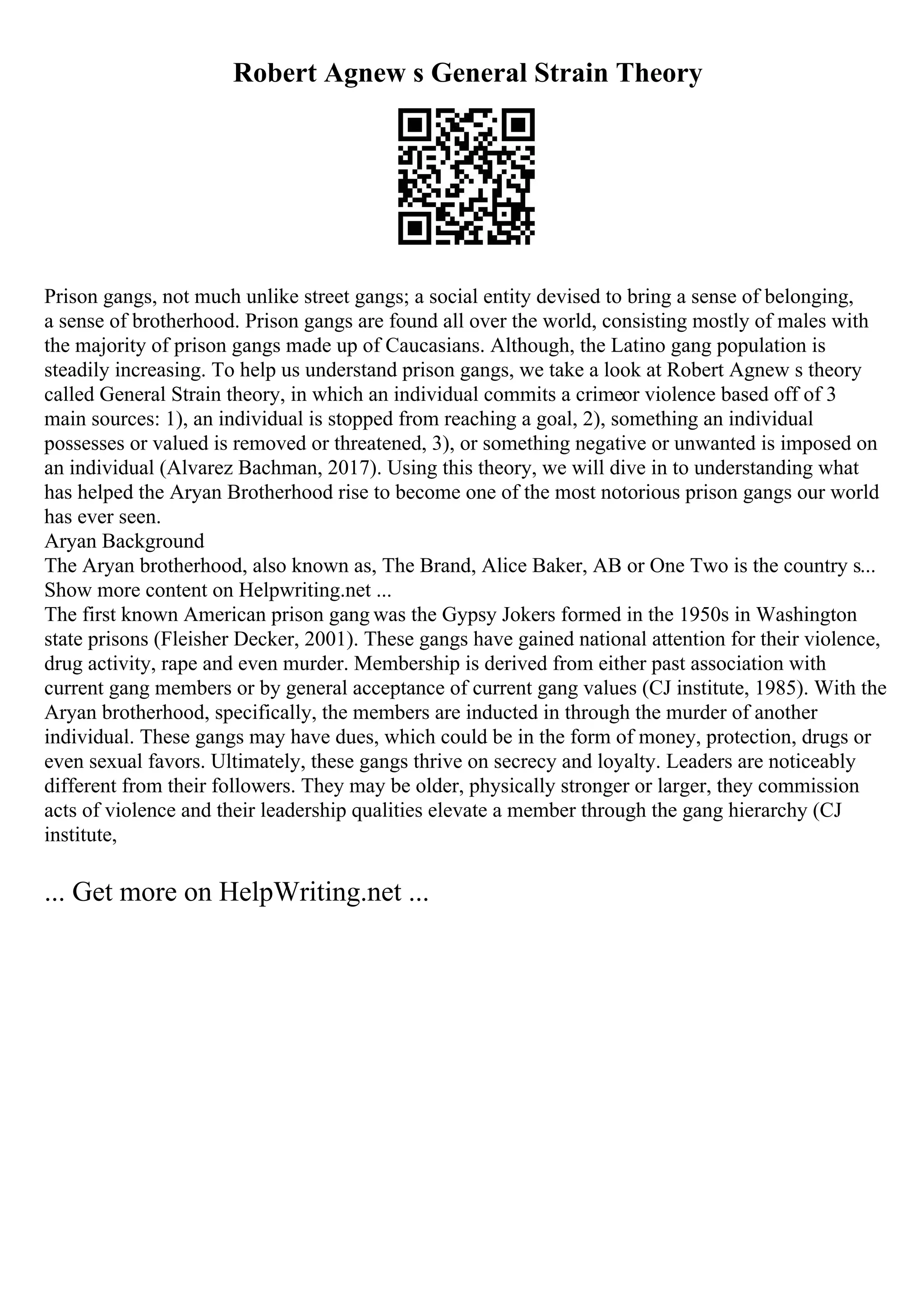 Robert Agnew s General Strain Theory
Prison gangs, not much unlike street gangs; a social entity devised to bring a sense of belonging,
a sense of brotherhood. Prison gangs are found all over the world, consisting mostly of males with
the majority of prison gangs made up of Caucasians. Although, the Latino gang population is
steadily increasing. To help us understand prison gangs, we take a look at Robert Agnew s theory
called General Strain theory, in which an individual commits a crimeor violence based off of 3
main sources: 1), an individual is stopped from reaching a goal, 2), something an individual
possesses or valued is removed or threatened, 3), or something negative or unwanted is imposed on
an individual (Alvarez Bachman, 2017). Using this theory, we will dive in to understanding what
has helped the Aryan Brotherhood rise to become one of the most notorious prison gangs our world
has ever seen.
Aryan Background
The Aryan brotherhood, also known as, The Brand, Alice Baker, AB or One Two is the country s...
Show more content on Helpwriting.net ...
The first known American prison gang was the Gypsy Jokers formed in the 1950s in Washington
state prisons (Fleisher Decker, 2001). These gangs have gained national attention for their violence,
drug activity, rape and even murder. Membership is derived from either past association with
current gang members or by general acceptance of current gang values (CJ institute, 1985). With the
Aryan brotherhood, specifically, the members are inducted in through the murder of another
individual. These gangs may have dues, which could be in the form of money, protection, drugs or
even sexual favors. Ultimately, these gangs thrive on secrecy and loyalty. Leaders are noticeably
different from their followers. They may be older, physically stronger or larger, they commission
acts of violence and their leadership qualities elevate a member through the gang hierarchy (CJ
institute,
... Get more on HelpWriting.net ...
 