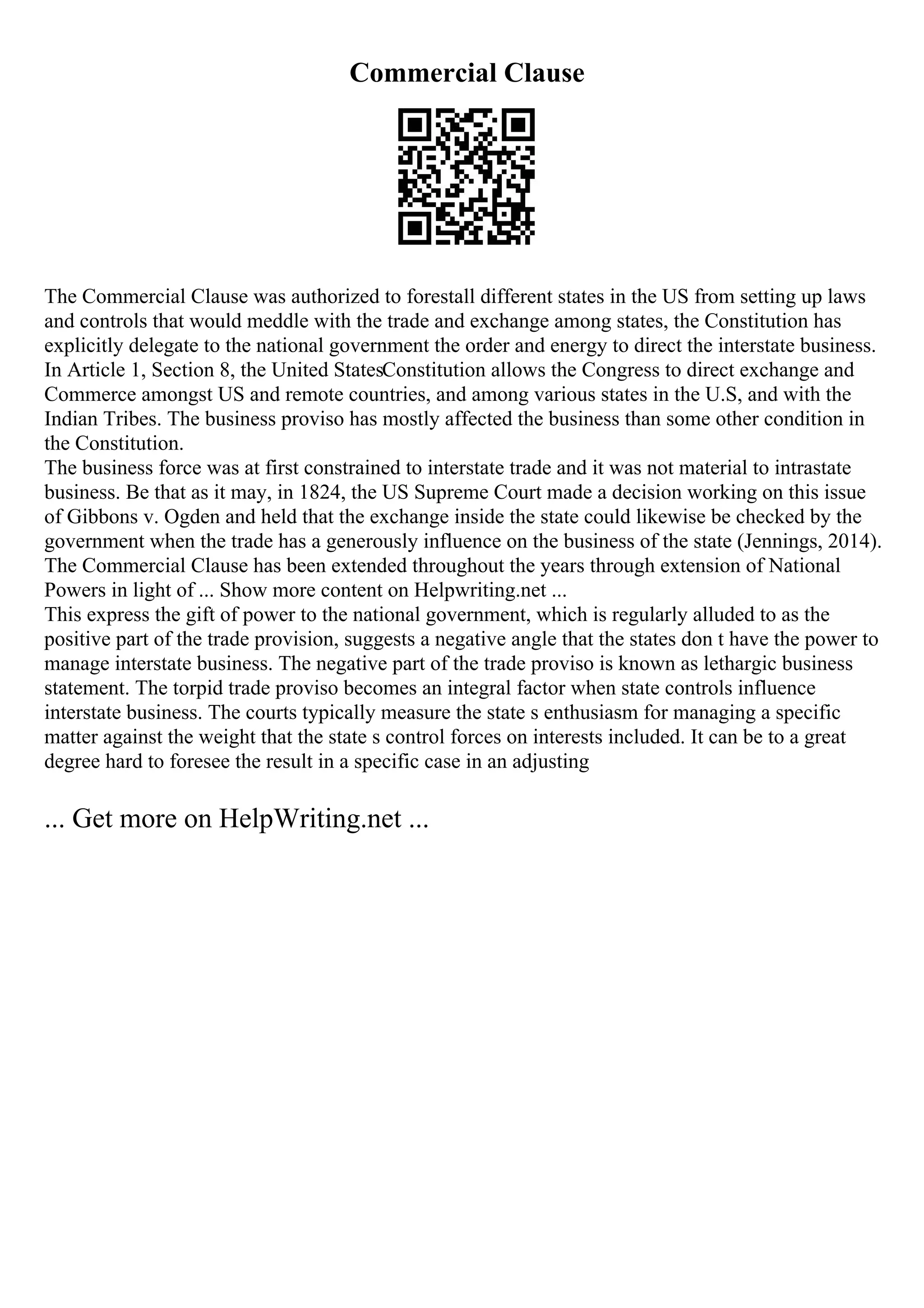 Commercial Clause
The Commercial Clause was authorized to forestall different states in the US from setting up laws
and controls that would meddle with the trade and exchange among states, the Constitution has
explicitly delegate to the national government the order and energy to direct the interstate business.
In Article 1, Section 8, the United StatesConstitution allows the Congress to direct exchange and
Commerce amongst US and remote countries, and among various states in the U.S, and with the
Indian Tribes. The business proviso has mostly affected the business than some other condition in
the Constitution.
The business force was at first constrained to interstate trade and it was not material to intrastate
business. Be that as it may, in 1824, the US Supreme Court made a decision working on this issue
of Gibbons v. Ogden and held that the exchange inside the state could likewise be checked by the
government when the trade has a generously influence on the business of the state (Jennings, 2014).
The Commercial Clause has been extended throughout the years through extension of National
Powers in light of ... Show more content on Helpwriting.net ...
This express the gift of power to the national government, which is regularly alluded to as the
positive part of the trade provision, suggests a negative angle that the states don t have the power to
manage interstate business. The negative part of the trade proviso is known as lethargic business
statement. The torpid trade proviso becomes an integral factor when state controls influence
interstate business. The courts typically measure the state s enthusiasm for managing a specific
matter against the weight that the state s control forces on interests included. It can be to a great
degree hard to foresee the result in a specific case in an adjusting
... Get more on HelpWriting.net ...
 