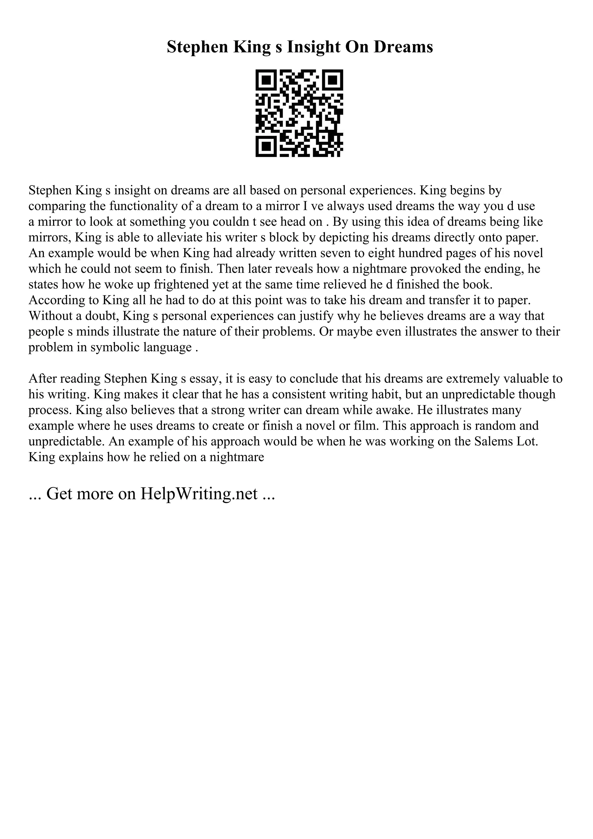 Stephen King s Insight On Dreams
Stephen King s insight on dreams are all based on personal experiences. King begins by
comparing the functionality of a dream to a mirror I ve always used dreams the way you d use
a mirror to look at something you couldn t see head on . By using this idea of dreams being like
mirrors, King is able to alleviate his writer s block by depicting his dreams directly onto paper.
An example would be when King had already written seven to eight hundred pages of his novel
which he could not seem to finish. Then later reveals how a nightmare provoked the ending, he
states how he woke up frightened yet at the same time relieved he d finished the book.
According to King all he had to do at this point was to take his dream and transfer it to paper.
Without a doubt, King s personal experiences can justify why he believes dreams are a way that
people s minds illustrate the nature of their problems. Or maybe even illustrates the answer to their
problem in symbolic language .
After reading Stephen King s essay, it is easy to conclude that his dreams are extremely valuable to
his writing. King makes it clear that he has a consistent writing habit, but an unpredictable though
process. King also believes that a strong writer can dream while awake. He illustrates many
example where he uses dreams to create or finish a novel or film. This approach is random and
unpredictable. An example of his approach would be when he was working on the Salems Lot.
King explains how he relied on a nightmare
... Get more on HelpWriting.net ...
 