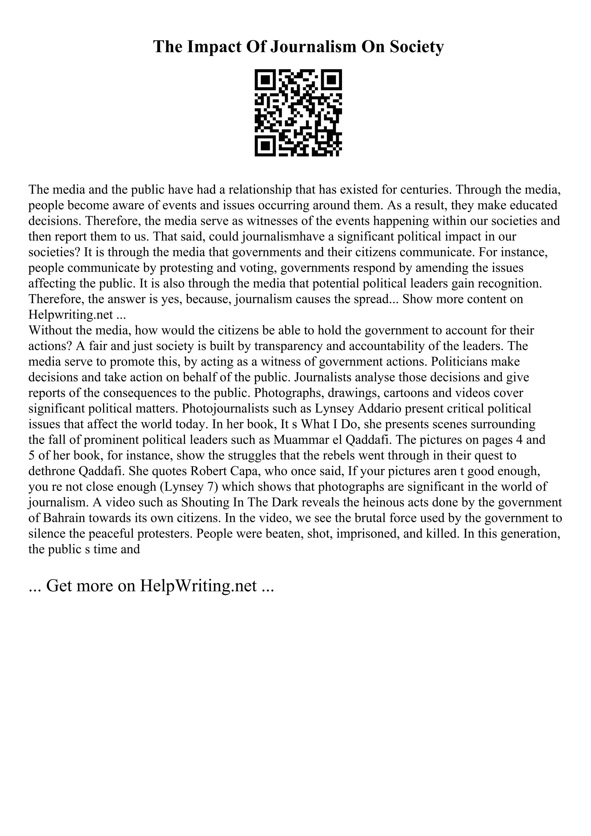 The Impact Of Journalism On Society
The media and the public have had a relationship that has existed for centuries. Through the media,
people become aware of events and issues occurring around them. As a result, they make educated
decisions. Therefore, the media serve as witnesses of the events happening within our societies and
then report them to us. That said, could journalismhave a significant political impact in our
societies? It is through the media that governments and their citizens communicate. For instance,
people communicate by protesting and voting, governments respond by amending the issues
affecting the public. It is also through the media that potential political leaders gain recognition.
Therefore, the answer is yes, because, journalism causes the spread... Show more content on
Helpwriting.net ...
Without the media, how would the citizens be able to hold the government to account for their
actions? A fair and just society is built by transparency and accountability of the leaders. The
media serve to promote this, by acting as a witness of government actions. Politicians make
decisions and take action on behalf of the public. Journalists analyse those decisions and give
reports of the consequences to the public. Photographs, drawings, cartoons and videos cover
significant political matters. Photojournalists such as Lynsey Addario present critical political
issues that affect the world today. In her book, It s What I Do, she presents scenes surrounding
the fall of prominent political leaders such as Muammar el Qaddafi. The pictures on pages 4 and
5 of her book, for instance, show the struggles that the rebels went through in their quest to
dethrone Qaddafi. She quotes Robert Capa, who once said, If your pictures aren t good enough,
you re not close enough (Lynsey 7) which shows that photographs are significant in the world of
journalism. A video such as Shouting In The Dark reveals the heinous acts done by the government
of Bahrain towards its own citizens. In the video, we see the brutal force used by the government to
silence the peaceful protesters. People were beaten, shot, imprisoned, and killed. In this generation,
the public s time and
... Get more on HelpWriting.net ...
 
