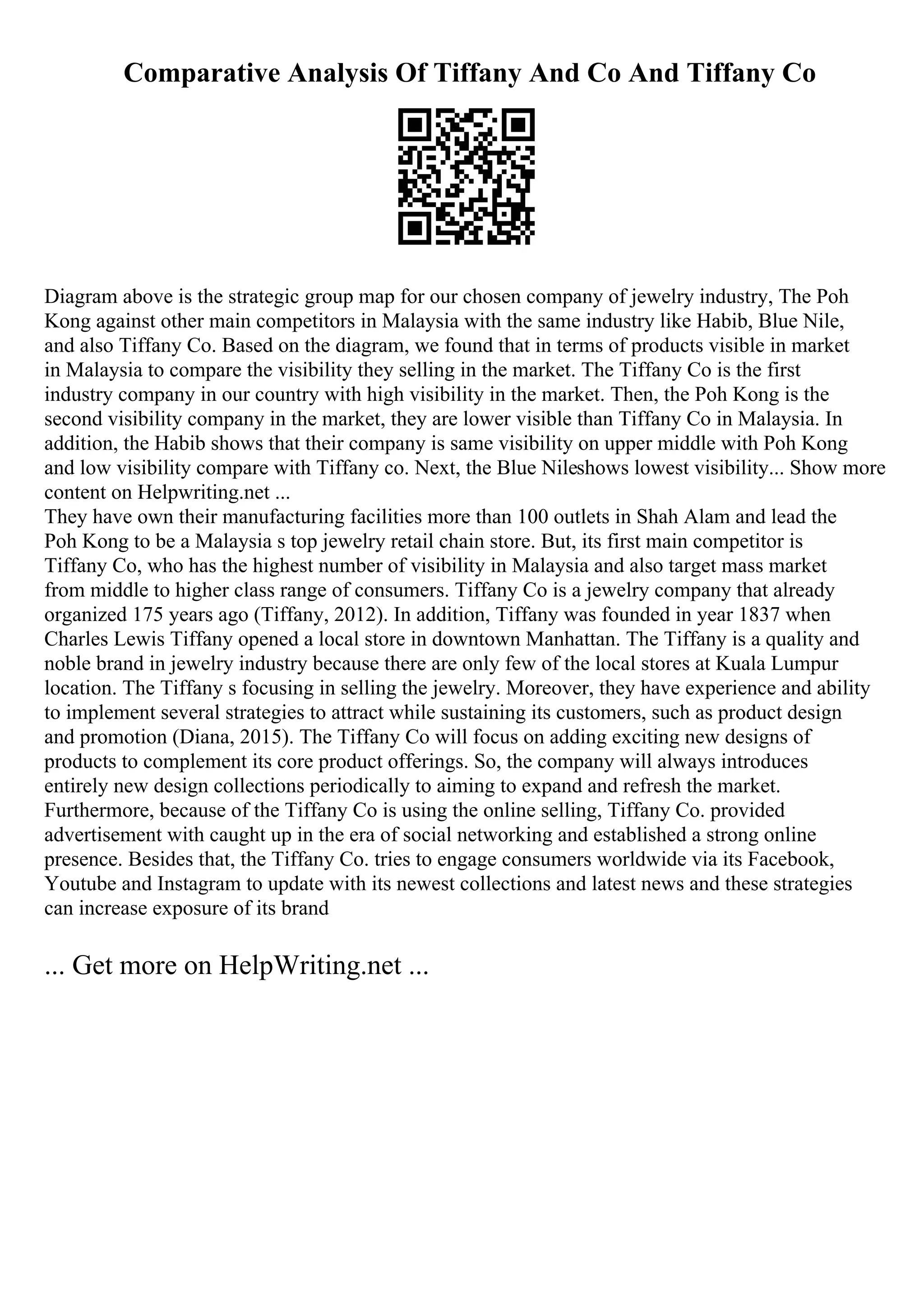 Comparative Analysis Of Tiffany And Co And Tiffany Co
Diagram above is the strategic group map for our chosen company of jewelry industry, The Poh
Kong against other main competitors in Malaysia with the same industry like Habib, Blue Nile,
and also Tiffany Co. Based on the diagram, we found that in terms of products visible in market
in Malaysia to compare the visibility they selling in the market. The Tiffany Co is the first
industry company in our country with high visibility in the market. Then, the Poh Kong is the
second visibility company in the market, they are lower visible than Tiffany Co in Malaysia. In
addition, the Habib shows that their company is same visibility on upper middle with Poh Kong
and low visibility compare with Tiffany co. Next, the Blue Nileshows lowest visibility... Show more
content on Helpwriting.net ...
They have own their manufacturing facilities more than 100 outlets in Shah Alam and lead the
Poh Kong to be a Malaysia s top jewelry retail chain store. But, its first main competitor is
Tiffany Co, who has the highest number of visibility in Malaysia and also target mass market
from middle to higher class range of consumers. Tiffany Co is a jewelry company that already
organized 175 years ago (Tiffany, 2012). In addition, Tiffany was founded in year 1837 when
Charles Lewis Tiffany opened a local store in downtown Manhattan. The Tiffany is a quality and
noble brand in jewelry industry because there are only few of the local stores at Kuala Lumpur
location. The Tiffany s focusing in selling the jewelry. Moreover, they have experience and ability
to implement several strategies to attract while sustaining its customers, such as product design
and promotion (Diana, 2015). The Tiffany Co will focus on adding exciting new designs of
products to complement its core product offerings. So, the company will always introduces
entirely new design collections periodically to aiming to expand and refresh the market.
Furthermore, because of the Tiffany Co is using the online selling, Tiffany Co. provided
advertisement with caught up in the era of social networking and established a strong online
presence. Besides that, the Tiffany Co. tries to engage consumers worldwide via its Facebook,
Youtube and Instagram to update with its newest collections and latest news and these strategies
can increase exposure of its brand
... Get more on HelpWriting.net ...
 