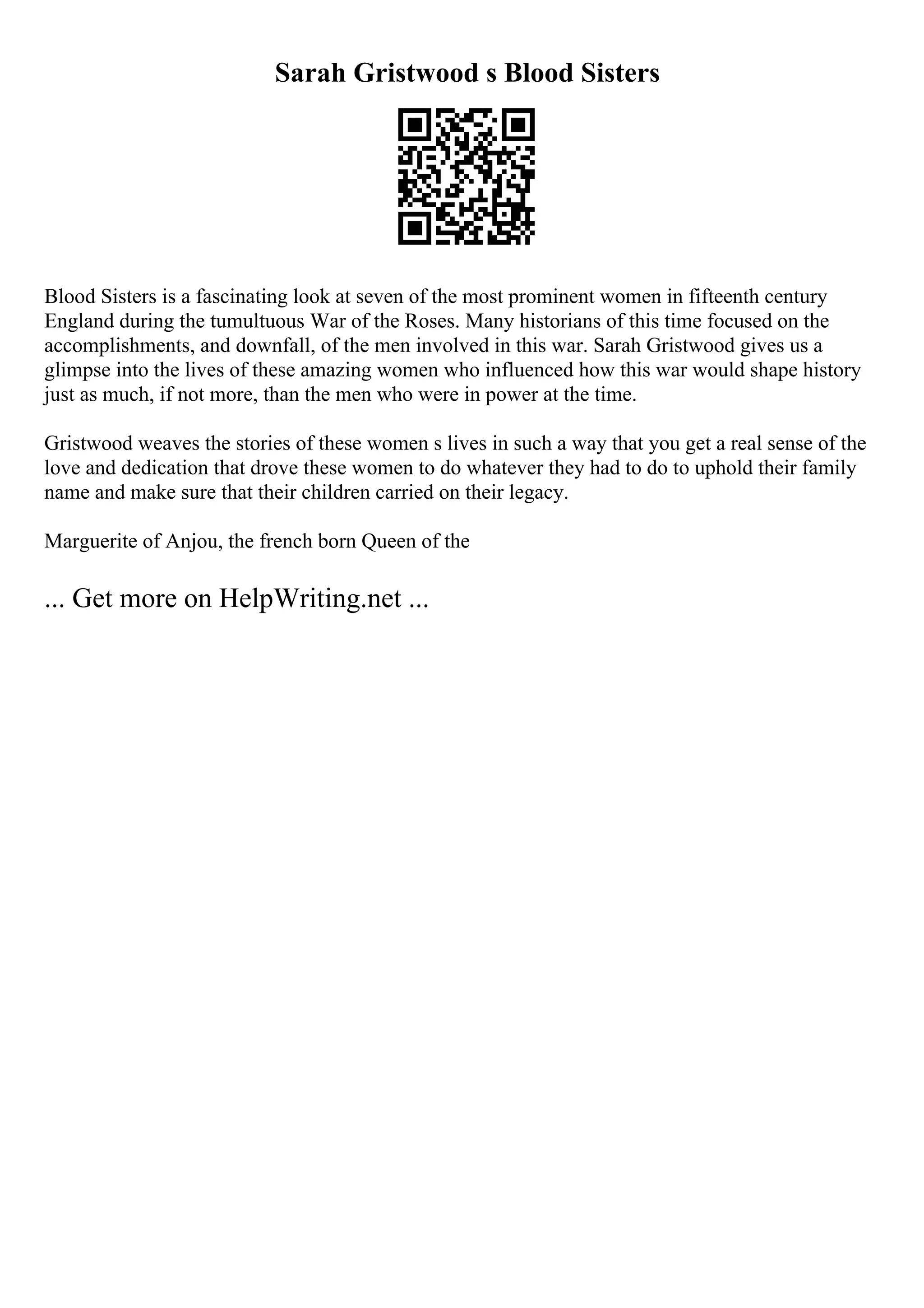 Sarah Gristwood s Blood Sisters
Blood Sisters is a fascinating look at seven of the most prominent women in fifteenth century
England during the tumultuous War of the Roses. Many historians of this time focused on the
accomplishments, and downfall, of the men involved in this war. Sarah Gristwood gives us a
glimpse into the lives of these amazing women who influenced how this war would shape history
just as much, if not more, than the men who were in power at the time.
Gristwood weaves the stories of these women s lives in such a way that you get a real sense of the
love and dedication that drove these women to do whatever they had to do to uphold their family
name and make sure that their children carried on their legacy.
Marguerite of Anjou, the french born Queen of the
... Get more on HelpWriting.net ...
 