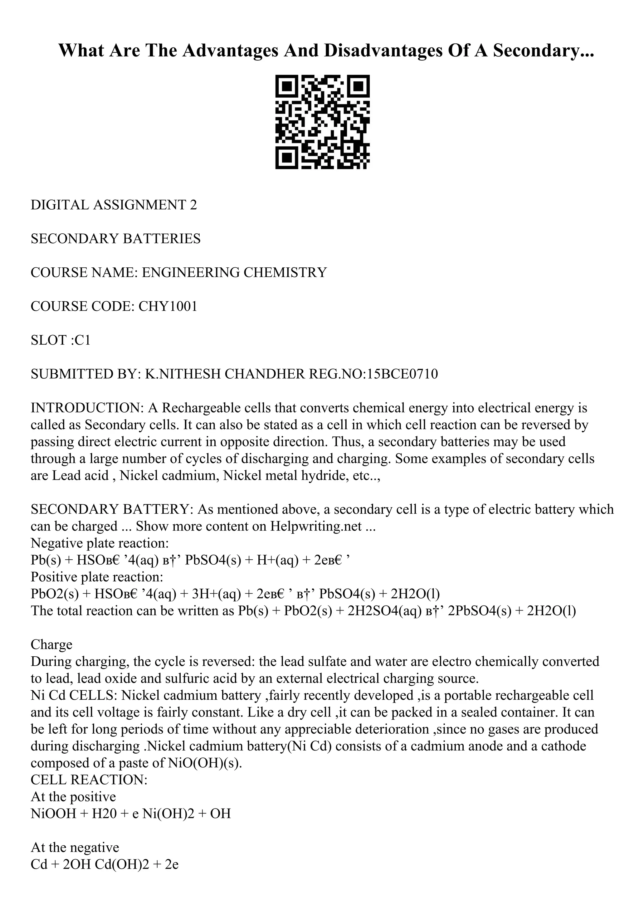What Are The Advantages And Disadvantages Of A Secondary...
DIGITAL ASSIGNMENT 2
SECONDARY BATTERIES
COURSE NAME: ENGINEERING CHEMISTRY
COURSE CODE: CHY1001
SLOT :C1
SUBMITTED BY: K.NITHESH CHANDHER REG.NO:15BCE0710
INTRODUCTION: A Rechargeable cells that converts chemical energy into electrical energy is
called as Secondary cells. It can also be stated as a cell in which cell reaction can be reversed by
passing direct electric current in opposite direction. Thus, a secondary batteries may be used
through a large number of cycles of discharging and charging. Some examples of secondary cells
are Lead acid , Nickel cadmium, Nickel metal hydride, etc..,
SECONDARY BATTERY: As mentioned above, a secondary cell is a type of electric battery which
can be charged ... Show more content on Helpwriting.net ...
Negative plate reaction:
Pb(s) + HSOв€’4(aq) в†’ PbSO4(s) + H+(aq) + 2eв€’
Positive plate reaction:
PbO2(s) + HSOв€’4(aq) + 3H+(aq) + 2eв€’ в†’ PbSO4(s) + 2H2O(l)
The total reaction can be written as Pb(s) + PbO2(s) + 2H2SO4(aq) в†’ 2PbSO4(s) + 2H2O(l)
Charge
During charging, the cycle is reversed: the lead sulfate and water are electro chemically converted
to lead, lead oxide and sulfuric acid by an external electrical charging source.
Ni Cd CELLS: Nickel cadmium battery ,fairly recently developed ,is a portable rechargeable cell
and its cell voltage is fairly constant. Like a dry cell ,it can be packed in a sealed container. It can
be left for long periods of time without any appreciable deterioration ,since no gases are produced
during discharging .Nickel cadmium battery(Ni Cd) consists of a cadmium anode and a cathode
composed of a paste of NiO(OH)(s).
CELL REACTION:
At the positive
NiOOH + H20 + e Ni(OH)2 + OH
At the negative
Cd + 2OH Cd(OH)2 + 2e
 