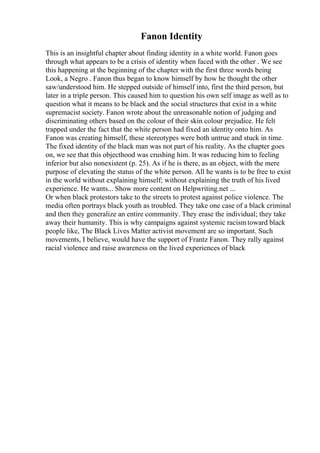 Fanon Identity
This is an insightful chapter about finding identity in a white world. Fanon goes
through what appears to be a crisis of identity when faced with the other . We see
this happening at the beginning of the chapter with the first three words being
Look, a Negro . Fanon thus began to know himself by how he thought the other
saw/understood him. He stepped outside of himself into, first the third person, but
later in a triple person. This caused him to question his own self image as well as to
question what it means to be black and the social structures that exist in a white
supremacist society. Fanon wrote about the unreasonable notion of judging and
discriminating others based on the colour of their skin colour prejudice. He felt
trapped under the fact that the white person had fixed an identity onto him. As
Fanon was creating himself, these stereotypes were both untrue and stuck in time.
The fixed identity of the black man was not part of his reality. As the chapter goes
on, we see that this objecthood was crushing him. It was reducing him to feeling
inferior but also nonexistent (p. 25). As if he is there, as an object, with the mere
purpose of elevating the status of the white person. All he wants is to be free to exist
in the world without explaining himself; without explaining the truth of his lived
experience. He wants... Show more content on Helpwriting.net ...
Or when black protestors take to the streets to protest against police violence. The
media often portrays black youth as troubled. They take one case of a black criminal
and then they generalize an entire community. They erase the individual; they take
away their humanity. This is why campaigns against systemic racismtoward black
people like, The Black Lives Matter activist movement are so important. Such
movements, I believe, would have the support of Frantz Fanon. They rally against
racial violence and raise awareness on the lived experiences of black
 