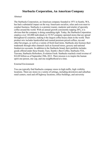 Starbucks Corporation, An American Company
Abstract
The Starbucks Corporation, an American company founded in 1971 in Seattle, WA,
has had a substantial impact on the way Americans socialize, relax and even meet to
conduct business. Starbucks is a premier roaster, marketer and retailer of specialty
coffee around the world. With an annual growth consistently topping 20%, it is
obvious that the company is doing something right. Today, the StarbucksCorporation
employs over 182,000 individuals in 19,767 company operated stores that are spread
throughout 62 countries, making it the largest coffee house chain in the world. Their
product mix includes handcrafted and roasted premium priced coffees, tea and
other beverages, as well as a variety of fresh food items. Starbucks also licenses their
trademark through other channels such as licensed stores, grocery and national
foodservice accounts. In addition to the Starbucks brand, their portfolio includes
goods offered under these brands; Tazo, Seattle s Best Coffee, Starbucks VIA,
Teavana, Starbucks Refreshers, Evolution Fresh. Starbucks reached a total revenue of
$14.89 billion as of September 29th, 2013. Their mission is to inspire the human
spirit one person, one cup, and one neighborhood at a time.
External Environment
You can typically find Starbucks company stores in high traffic, high visibility
locations. There are stores in a variety of settings, including downtown and suburban
retail centers, rural and off highway locations, office buildings, and university
 