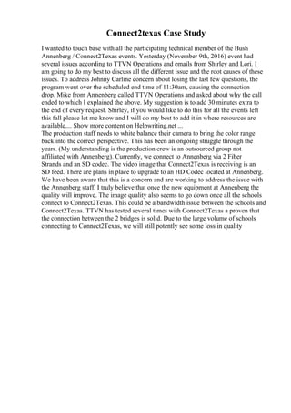 Connect2texas Case Study
I wanted to touch base with all the participating technical member of the Bush
Annenberg / Connect2Texas events. Yesterday (November 9th, 2016) event had
several issues according to TTVN Operations and emails from Shirley and Lori. I
am going to do my best to discuss all the different issue and the root causes of these
issues. To address Johnny Carline concern about losing the last few questions, the
program went over the scheduled end time of 11:30am, causing the connection
drop. Mike from Annenberg called TTVN Operations and asked about why the call
ended to which I explained the above. My suggestion is to add 30 minutes extra to
the end of every request. Shirley, if you would like to do this for all the events left
this fall please let me know and I will do my best to add it in where resources are
available.... Show more content on Helpwriting.net ...
The production staff needs to white balance their camera to bring the color range
back into the correct perspective. This has been an ongoing struggle through the
years. (My understanding is the production crew is an outsourced group not
affiliated with Annenberg). Currently, we connect to Annenberg via 2 Fiber
Strands and an SD codec. The video image that Connect2Texas is receiving is an
SD feed. There are plans in place to upgrade to an HD Codec located at Annenberg.
We have been aware that this is a concern and are working to address the issue with
the Annenberg staff. I truly believe that once the new equipment at Annenberg the
quality will improve. The image quality also seems to go down once all the schools
connect to Connect2Texas. This could be a bandwidth issue between the schools and
Connect2Texas. TTVN has tested several times with Connect2Texas a proven that
the connection between the 2 bridges is solid. Due to the large volume of schools
connecting to Connect2Texas, we will still potently see some loss in quality
 