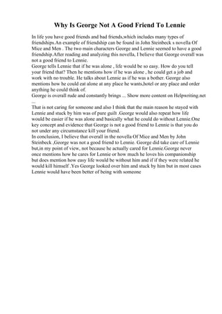 Why Is George Not A Good Friend To Lennie
In life you have good friends and bad friends,which includes many types of
friendships.An example of friendship can be found in John Steinbeck s novella Of
Mice and Men . The two main characters George and Lennie seemed to have a good
friendship.After reading and analyzing this novella, I believe that George overall was
not a good friend to Lennie.
George tells Lennie that if he was alone , life would be so easy. How do you tell
your friend that? Then he mentions how if he was alone , he could get a job and
work with no trouble. He talks about Lennie as if he was a bother. George also
mentions how he could eat alone at any place he wants,hotel or any place and order
anything he could think of.
George is overall rude and constantly brings ... Show more content on Helpwriting.net
...
That is not caring for someone and also I think that the main reason he stayed with
Lennie and stuck by him was of pure guilt .George would also repeat how life
would be easier if he was alone and basically what he could do without Lennie.One
key concept and evidence that George is not a good friend to Lennie is that you do
not under any circumstance kill your friend.
In conclusion, I believe that overall in the novella Of Mice and Men by John
Steinbeck ,George was not a good friend to Lennie. George did take care of Lennie
but,in my point of view, not because he actually cared for Lennie.George never
once mentions how he cares for Lennie or how much he loves his companionship
but does mention how easy life would be without him and if if they were related he
would kill himself .Yes George looked over him and stuck by him but in most cases
Lennie would have been better of being with someone
 