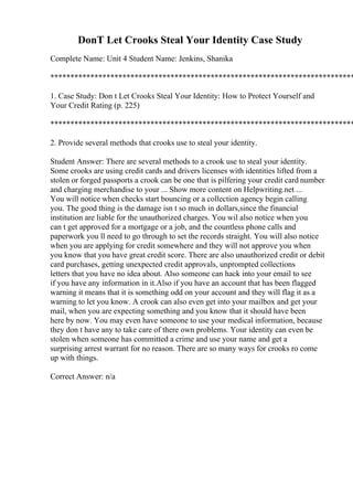 DonT Let Crooks Steal Your Identity Case Study
Complete Name: Unit 4 Student Name: Jenkins, Shanika
****************************************************************************
1. Case Study: Don t Let Crooks Steal Your Identity: How to Protect Yourself and
Your Credit Rating (p. 225)
****************************************************************************
2. Provide several methods that crooks use to steal your identity.
Student Answer: There are several methods to a crook use to steal your identity.
Some crooks are using credit cards and drivers licenses with identities lifted from a
stolen or forged passports a crook can be one that is pilfering your credit card number
and charging merchandise to your ... Show more content on Helpwriting.net ...
You will notice when checks start bouncing or a collection agency begin calling
you. The good thing is the damage isn t so much in dollars,since the financial
institution are liable for the unauthorized charges. You wil also notice when you
can t get approved for a mortgage or a job, and the countless phone calls and
paperwork you ll need to go through to set the records straight. You will also notice
when you are applying for credit somewhere and they will not approve you when
you know that you have great credit score. There are also unauthorized credit or debit
card purchases, getting unexpected credit approvals, unprompted collections
letters that you have no idea about. Also someone can hack into your email to see
if you have any information in it.Also if you have an account that has been flagged
warning it means that it is something odd on your account and they will flag it as a
warning to let you know. A crook can also even get into your mailbox and get your
mail, when you are expecting something and you know that it should have been
here by now. You may even have someone to use your medical information, because
they don t have any to take care of there own problems. Your identity can even be
stolen when someone has committed a crime and use your name and get a
surprising arrest warrant for no reason. There are so many ways for crooks ro come
up with things.
Correct Answer: n/a
 