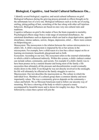 Biological, Cognitive, And Social Cultural Influences On...
1.Identify several biological, cognitive, and social cultural influences on grief.
Biological influences during the grieving process pretends to effects brought on by
the unfortunate loss of a love one. Biological influences such as in the act of crying,
smiling, joking pulling of hair, scratching of the face along with other self injurious
behaviors. Biological influences are based on ones very one cultural rules and
traditions.
Cognitive influence on grief is the matter of how the brain responds to mortality.
Psychological effects range from a wide range of emotional disturbances. An
emotional disturbance such as depression which can lead to sleep deprivation, appetite
disturbance, intense sadness, sorrow, fatigue, depression, relief, ... Show more content
on Helpwriting.net ...
Mesosystem: The mesosystem is the relation between the various microsystems in a
child s life. A child s mesosystem is impacted by his or her actions in the
microsystem. For example, how a child reacts to a loss has a direct impact on his or
learning environment, household, playground and so forth.
Ecosystem: According to our text, The exosystem refers to the external relationships
in which a child is influenced indirectly. Within this system, a child s indirect contact
can include culture, community, and society. For example if a child s family was to
have been pounce on by a natural disaster and losing most of the family s life
necessities then ultimately all the pressure and disconformities would eventually
trickle down to the child. Even though he was not directly involved in the onslaught,
his life will ultimately be effected as the family struggles to survive.
Macrosystem: Our text describes the macrosystem as, The culture in which the
individual lives. Members of a cultural group share a common identity and most
importantly values. The way a community grieves depends on the community s
values and beliefs. We as Mexican/Americans tend to follow our ancestry way of
mourning. We have a showing of the body to which is prayed a rosary
accompanied by beautiful music and is shown for roughly two days. The ritual is
followed by a mass then a priest will join the
 