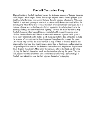 Football Concussion Essay
Throughout time, football has been known for its insane amount of damage it causes
to its players. It has ranged from a little scrape on your arm to almost lying on your
deathbed after having a concussion that you thought was just a headache. Although
football is seen as a great sport to watch, no one actually knows the truth behind the
actual game. Many have tried to make the sport involve more safe strategies, but it is
just one of those sports that has gained their reputation from being involved with
pushing, hurting, and sometimes even fighting . I would not allow my son to play
football, because it has ways of leaving multiple health issues throughout your
lifetime. It may also be one of the roads to cause traumatic injuries and it gives a
more likely chance of death. In this sport, there are multiple data tables that include
the amount of concussions that have happened throughout the years of the game.
One reason why I would not allow my son to play football is because it leaves the
chance of having long time health issues. According to Sandomir ... acknowledging
the growing evidence of the link between concussions and progressive degenerative
brain disease. (Sandomir). Most know the damages a hit to the head can do while
playing the football, but rather brush it off to continue playing the game. They do
this, because their love for their fans and their love for having a perfect image in
football overtakes their care for their injuries. Instead of just paying
 