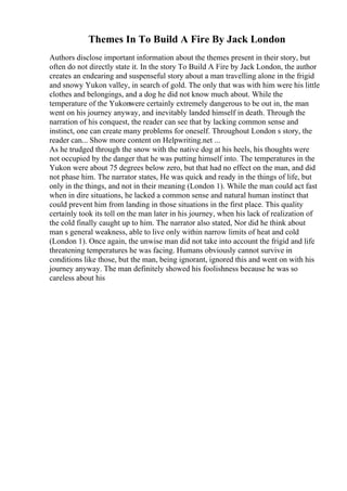 Themes In To Build A Fire By Jack London
Authors disclose important information about the themes present in their story, but
often do not directly state it. In the story To Build A Fire by Jack London, the author
creates an endearing and suspenseful story about a man travelling alone in the frigid
and snowy Yukon valley, in search of gold. The only that was with him were his little
clothes and belongings, and a dog he did not know much about. While the
temperature of the Yukonwere certainly extremely dangerous to be out in, the man
went on his journey anyway, and inevitably landed himself in death. Through the
narration of his conquest, the reader can see that by lacking common sense and
instinct, one can create many problems for oneself. Throughout London s story, the
reader can... Show more content on Helpwriting.net ...
As he trudged through the snow with the native dog at his heels, his thoughts were
not occupied by the danger that he was putting himself into. The temperatures in the
Yukon were about 75 degrees below zero, but that had no effect on the man, and did
not phase him. The narrator states, He was quick and ready in the things of life, but
only in the things, and not in their meaning (London 1). While the man could act fast
when in dire situations, he lacked a common sense and natural human instinct that
could prevent him from landing in those situations in the first place. This quality
certainly took its toll on the man later in his journey, when his lack of realization of
the cold finally caught up to him. The narrator also stated, Nor did he think about
man s general weakness, able to live only within narrow limits of heat and cold
(London 1). Once again, the unwise man did not take into account the frigid and life
threatening temperatures he was facing. Humans obviously cannot survive in
conditions like those, but the man, being ignorant, ignored this and went on with his
journey anyway. The man definitely showed his foolishness because he was so
careless about his
 