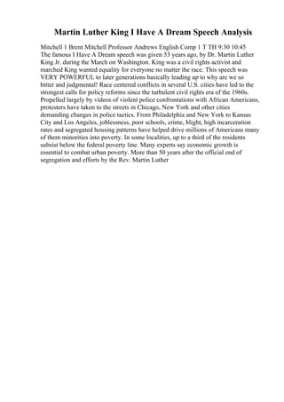 Martin Luther King I Have A Dream Speech Analysis
Mitchell 1 Brent Mitchell Professor Andrews English Comp 1 T TH 9:30 10:45
The famous I Have A Dream speech was given 53 years ago, by Dr. Martin Luther
King Jr. during the March on Washington. King was a civil rights activist and
marched King wanted equality for everyone no matter the race. This speech was
VERY POWERFUL to later generations basically leading up to why are we so
bitter and judgmental! Race centered conflicts in several U.S. cities have led to the
strongest calls for policy reforms since the turbulent civil rights era of the 1960s.
Propelled largely by videos of violent police confrontations with African Americans,
protesters have taken to the streets in Chicago, New York and other cities
demanding changes in police tactics. From Philadelphia and New York to Kansas
City and Los Angeles, joblessness, poor schools, crime, blight, high incarceration
rates and segregated housing patterns have helped drive millions of Americans many
of them minorities into poverty. In some localities, up to a third of the residents
subsist below the federal poverty line. Many experts say economic growth is
essential to combat urban poverty. More than 50 years after the official end of
segregation and efforts by the Rev. Martin Luther
 