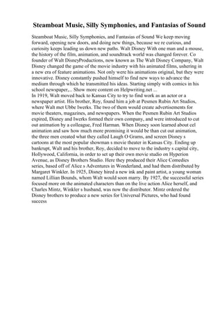 Steamboat Music, Silly Symphonies, and Fantasias of Sound
Steamboat Music, Silly Symphonies, and Fantasias of Sound We keep moving
forward, opening new doors, and doing new things, because we re curious, and
curiosity keeps leading us down new paths. Walt Disney With one man and a mouse,
the history of the film, animation, and soundtrack world was changed forever. Co
founder of Walt DisneyProductions, now known as The Walt Disney Company, Walt
Disney changed the game of the movie industry with his animated films, ushering in
a new era of feature animations. Not only were his animations original, but they were
innovative. Disney constantly pushed himself to find new ways to advance the
medium through which he transmitted his ideas. Starting simply with comics in his
school newspaper,... Show more content on Helpwriting.net ...
In 1919, Walt moved back to Kansas City to try to find work as an actor or a
newspaper artist. His brother, Roy, found him a job at Pesmen Rubin Art Studios,
where Walt met Ubbe Iwerks. The two of them would create advertisements for
movie theaters, magazines, and newspapers. When the Pesmen Rubin Art Studios
expired, Disney and Iwerks formed their own company, and were introduced to cut
out animation by a colleague, Fred Harman. When Disney soon learned about cel
animation and saw how much more promising it would be than cut out animation,
the three men created what they called Laugh O Grams, and screen Disney s
cartoons at the most popular showman s movie theater in Kansas City. Ending up
bankrupt, Walt and his brother, Roy, decided to move to the industry s capital city,
Hollywood, California, in order to set up their own movie studio on Hyperion
Avenue, as Disney Brothers Studio. Here they produced their Alice Comedies
series, based off of Alice s Adventures in Wonderland, and had them distributed by
Margaret Winkler. In 1925, Disney hired a new ink and paint artist, a young woman
named Lillian Bounds, whom Walt would soon marry. By 1927, the successful series
focused more on the animated characters than on the live action Alice herself, and
Charles Mintz, Winkler s husband, was now the distributor. Mintz ordered the
Disney brothers to produce a new series for Universal Pictures, who had found
success
 