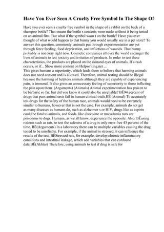 Have You Ever Seen A Cruelty Free Symbol In The Shape Of
Have you ever seen a cruelty free symbol in the shape of a rabbit on the back of a
shampoo bottle? That means the bottle s contents were made without it being tested
on an animal first. But what if the symbol wasn t on the bottle? Have you ever
thought of what would happen to that bunny you would usually see in a pet store? To
answer this question, commonly, animals put through experimentation are put
through force feeding, food deprivation, and inflictions of wounds. That bunny
probably is not okay right now. Cosmetic companies all over the world endanger the
lives of animals to test toxicity and irritation of products. In order to test these
characteristics, the products are placed on the skinand eyes of animals. If a rash
occurs, or if... Show more content on Helpwriting.net ...
This gives humans a superiority, which leads them to believe that harming animals
does not need consent and is allowed. Therefore, animal testing should be illegal
because the harming of helpless animals although they are capable of experiencing
pain, is immoral. It also gives an unnecessary feeling of superiority to those inflicting
the pain upon them. (Arguments) (Animals) Animal experimentation has proven to
be barbaric so far, but did you know it could also be unreliable? ВЁ94 percent of
drugs that pass animal tests fail in human clinical trials.ВЁ (Animal) To accurately
test drugs for the safety of the human race, animals would need to be extremely
similar to humans, however that is not the case. For example, animals do not get
as many diseases as humans do, such as alzheimer s or HIV, drugs like as aspirin
could be fatal to animals, and foods, like chocolate or macadamia nuts are
poisonous to dogs. Humans, as we all know, experience the opposite. Also, ВЁusing
rodents such as rats, to test the safeness of a drug is only error free 43 percent of the
time. ВЁ(Arguments) In a laboratory there can be multiple variables causing the drug
tested to be unreliable. For example, if the animal is stressed, it can influence the
results of the test. ВЁStressed rats, for example, develop chronic inflammatory
conditions and intestinal leakage, which add variables that can confound
data.ВЁ(Akhtar) Therefore, using animals to test if drug is safe for
 