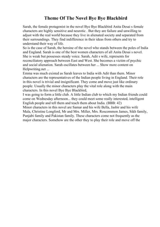 Theme Of The Novel Bye Bye Blackbird
Sarah, the female protagonist in the novel Bye Bye Blackbird Anita Desai s female
characters are highly sensitive and neurotic . But they are failure and unwilling to
adjust with the real world because they live in alienated society and separated from
their surroundings. They find indifference in their ideas from others and try to
understand their way of life.
So is the case of Sarah, the heroine of the novel who stands between the poles of India
and England. Sarah is one of the best women characters of all Anita Desai s novel.
She is weak but possesses steady voice. Sarah, Adit s wife, represents for
reconciliatory approach between East and West. She becomes a victim of psychic
and social alienation. Sarah oscillates between her ... Show more content on
Helpwriting.net ...
Emma was much existed as Sarah leaves to India with Adit than them. Minor
characters are the representatives of the Indian people living in England. Their role
in this novel is trivial and insignificant. They come and move just like ordinary
people. Usually the minor characters play the vital role along with the main
characters. In this novel Bye Bye Blackbird,
I was going to form a little club. A little Indian club to which my Indian friends could
come on Wednesday afternoon... they could meet some really interested, intelligent
English people and tell them and teach them about India. (BBB: 42)
Minor characters in this novel are Samar and his wife Bella, Jasbir and his wife
Mala, Christine Longford, Mr and Mrs. Miller, Mrs. Roscommon James, Sikh family,
Punjabi family and Pakistan family. These characters come not frequently as the
major characters. Somehow are the other they to play their role and move off the
 