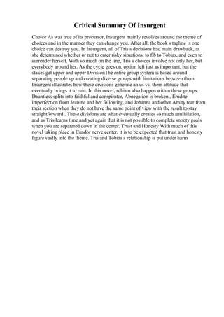 Critical Summary Of Insurgent
Choice As was true of its precursor, Insurgent mainly revolves around the theme of
choices and in the manner they can change you. After all, the book s tagline is one
choice can destroy you. In Insurgent, all of Tris s decisions had main drawback, as
she determined whether or not to enter risky situations, to fib to Tobias, and even to
surrender herself. With so much on the line, Tris s choices involve not only her, but
everybody around her. As the cycle goes on, option left just as important, but the
stakes get upper and upper DivisionThe entire group system is based around
separating people up and creating diverse groups with limitations between them.
Insurgent illustrates how these divisions generate an us vs. them attitude that
eventually brings it to ruin. In this novel, schism also happen within these groups:
Dauntless splits into faithful and conspirator, Abnegation is broken , Erudite
imperfection from Jeanine and her following, and Johanna and other Amity tear from
their section when they do not have the same point of view with the result to stay
straightforward . These divisions are what eventually creates so much annihilation,
and as Tris learns time and yet again that it is not possible to complete snooty goals
when you are separated down in the center. Trust and Honesty With much of this
novel taking place in Candor nerve center, it is to be expected that trust and honesty
figure vastly into the theme. Tris and Tobias s relationship is put under harm
 