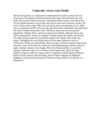 Culturally Aware Asia Pacific
Before leaving home, it is important to understand the Countries culture that you
are going to. Be mindful of limited resources like water, fuel and electricity, and
make sure you have had all necessary vaccinations before leaving. Also check that
all your health insurance is up to date and you have put travel insurance in place. Be
sure to always carry a bag. Make sure you always have your passport on you. Make
sure your passport and ID is all up to date and valid. Dress respectfully and understand
the reasons behind certain dress rules. Therefore, make sure you have packed
appropriate clothing. Pack a camera to capture your holiday, although always ask
before taking photos. There are a number of ethnic groups throughout Asia Pacific.
The ethnic groups within the Asia Pacific adapt to the climate zones within the
region. Throughout the Asia Pacific there are also many distinctive styles of
architecture. Within Asia specifically, there are many symbolic structures and ancient
structures. One of these that are a must see is the Islamicmosques and the castles of
Japan. Another structure is the Angkor Wat in Cambodia and this is a symbolic
structure within the region as it is shown on the country flag. There are many
different religions within the region, and it is important to understand the different
beliefs of each religion when travelling. Some of these religions are Hinduism,
Buddhism, Jainism and Confucianism. When travelling with the Asia Pacific, it is
important to
 
