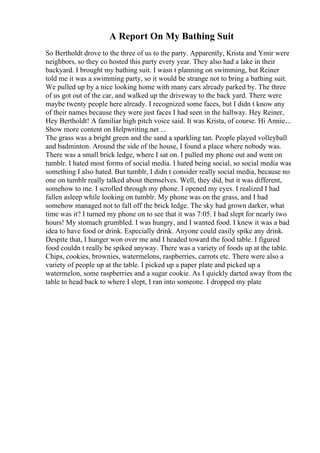 A Report On My Bathing Suit
So Bertholdt drove to the three of us to the party. Apparently, Krista and Ymir were
neighbors, so they co hosted this party every year. They also had a lake in their
backyard. I brought my bathing suit. I wasn t planning on swimming, but Reiner
told me it was a swimming party, so it would be strange not to bring a bathing suit.
We pulled up by a nice looking home with many cars already parked by. The three
of us got out of the car, and walked up the driveway to the back yard. There were
maybe twenty people here already. I recognized some faces, but I didn t know any
of their names because they were just faces I had seen in the hallway. Hey Reiner,
Hey Bertholdt! A familiar high pitch voice said. It was Krista, of course. Hi Annie....
Show more content on Helpwriting.net ...
The grass was a bright green and the sand a sparkling tan. People played volleyball
and badminton. Around the side of the house, I found a place where nobody was.
There was a small brick ledge, where I sat on. I pulled my phone out and went on
tumblr. I hated most forms of social media. I hated being social, so social media was
something I also hated. But tumblr, I didn t consider really social media, because no
one on tumblr really talked about themselves. Well, they did, but it was different,
somehow to me. I scrolled through my phone. I opened my eyes. I realized I had
fallen asleep while looking on tumblr. My phone was on the grass, and I had
somehow managed not to fall off the brick ledge. The sky had grown darker, what
time was it? I turned my phone on to see that it was 7:05. I had slept for nearly two
hours! My stomach grumbled. I was hungry, and I wanted food. I knew it was a bad
idea to have food or drink. Especially drink. Anyone could easily spike any drink.
Despite that, I hunger won over me and I headed toward the food table. I figured
food couldn t really be spiked anyway. There was a variety of foods up at the table.
Chips, cookies, brownies, watermelons, raspberries, carrots etc. There were also a
variety of people up at the table. I picked up a paper plate and picked up a
watermelon, some raspberries and a sugar cookie. As I quickly darted away from the
table to head back to where I slept, I ran into someone. I dropped my plate
 