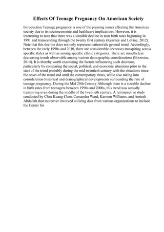 Effects Of Teenage Pregnancy On American Society
Introduction Teenage pregnancy is one of the pressing issues affecting the American
society due to its socioeconomic and healthcare implications. However, it is
interesting to note that there was a sizeable decline in teen birth rates beginning in
1991 and transcending through the twenty first century (Kearney and Levine, 2012).
Note that this decline does not only represent nationwide general trend. Accordingly,
between the early 1990s and 2010, there are considerable decreases transpiring across
specific states as well as among specific ethnic categories. There are nonetheless
decreasing trends observable among various demographic considerations (Boonstra,
2014). It is thereby worth examining the factors influencing such decrease,
particularly by comparing the social, political, and economic situations prior to the
start of the trend probably during the mid twentieth century with the situations since
the onset of the trend and until the contemporary times, while also taking into
consideration historical and demographical developments surrounding the rate of
teenage pregnancy. During the Mid 20th Century Although there is a sizeable decline
in birth rates from teenagers between 1990s and 2000s, this trend was actually
transpiring even during the middle of the twentieth century. A retrospective study
conducted by Chau Kuang Chen, Cassandra Ward, Karmen Williams, and Amirah
Abdullah that moreover involved utilizing data from various organizations to include
the Center for
 