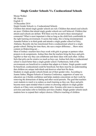 Single Gender Schools Vs. Coeducational Schools
Mynae Walker
Mr. Hance
English 12
18 December 2014
Single Gender Schools vs. Coeducational Schools
Children that attend single gender schools are rich. Children that attend coed schools
are poor. Children that attend single gender schools are well behaved. Children that
attend coed schools are defiant. Will there ever be an end to these stereotypical
comments? What is most important is that as long as the child feels comfortable in
the right learning environment. It seems that today, this is being misinterpreted.
Amanda Perkins is in third grade and attends a single gender school in Foley,
Alabama. Recently she has transitioned from a coeducational school to a single
gender school. During her time there, she sees a major difference ... Show more
content on Helpwriting.net ...
Most of Joshua s teachers have boys work with girls in groups or partners when
projects to do assignments. Joshua likes that the teachers bring the boys and girls
together so that way they can collaborate and share ideas with each other. Joshua
feels that girls can be creative as much as boys can. Joshua feels that a coeducational
school is much better than a single gender school. Furthermore, both of the
environments are beneficial to a student that adapts to it better. Single gender could
be beneficial, coeducational could be beneficial, but there must be an understanding
that children are unique individuals and deserves what best fits them.
Students in single gender schools break out of their gender roles. According to
Jeanne Sather, Magnet Schools of America Conference, supporters of same sex
education say it builds confidence and helps students concentrate on their work by
removing the distractions of dating and other social pursuits. The goal that teachers
want students to reach is to endure as much learning as they can. Boys and girls
become more open minded when it comes to choosing subjects in single gender
schools as if they were switching gender roles. Females refer more to masculine
activities and males refer to feminine activities (Andre). Single gender schools teach
students how to expand their subject choices. Effective teaching of children
 