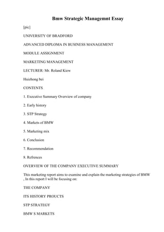 Bmw Strategic Managemnt Essay
[pic]
UNIVERSITY OF BRADFORD
ADVANCED DIPLOMA IN BUSINESS MANAGEMENT
MODULE ASSIGNMENT
MARKETING MANAGEMENT
LECTURER: Mr. Roland Kiew
Huizhong bei
CONTENTS
1. Executive Summary Overview of company
2. Early history
3. STP Strategy
4. Markets of BMW
5. Marketing mix
6. Conclusion
7. Recommendation
8. Refrences
OVERVIEW OF THE COMPANY EXECUTIVE SUMMARY
This marketing report aims to examine and explain the marketing strategies of BMW
, In this report I will be focusing on:
THE COMPANY
ITS HISTORY PROUCTS
STP STRATEGY
BMW S MARKETS
 