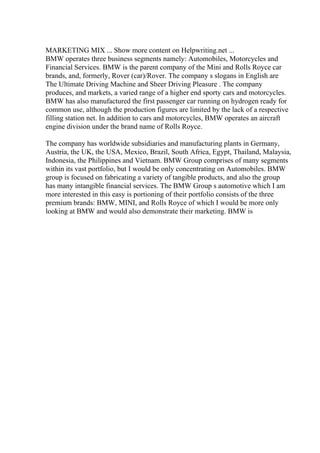 MARKETING MIX ... Show more content on Helpwriting.net ...
BMW operates three business segments namely: Automobiles, Motorcycles and
Financial Services. BMW is the parent company of the Mini and Rolls Royce car
brands, and, formerly, Rover (car)/Rover. The company s slogans in English are
The Ultimate Driving Machine and Sheer Driving Pleasure . The company
produces, and markets, a varied range of a higher end sporty cars and motorcycles.
BMW has also manufactured the first passenger car running on hydrogen ready for
common use, although the production figures are limited by the lack of a respective
filling station net. In addition to cars and motorcycles, BMW operates an aircraft
engine division under the brand name of Rolls Royce.
The company has worldwide subsidiaries and manufacturing plants in Germany,
Austria, the UK, the USA, Mexico, Brazil, South Africa, Egypt, Thailand, Malaysia,
Indonesia, the Philippines and Vietnam. BMW Group comprises of many segments
within its vast portfolio, but I would be only concentrating on Automobiles. BMW
group is focused on fabricating a variety of tangible products, and also the group
has many intangible financial services. The BMW Group s automotive which I am
more interested in this easy is portioning of their portfolio consists of the three
premium brands: BMW, MINI, and Rolls Royce of which I would be more only
looking at BMW and would also demonstrate their marketing. BMW is
 