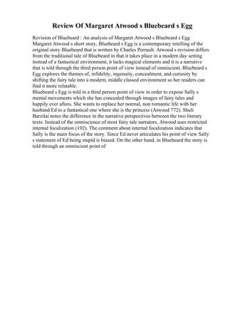 Review Of Margaret Atwood s Bluebeard s Egg
Revision of Bluebeard : An analysis of Margaret Atwood s Bluebeard s Egg
Margaret Atwood s short story, Bluebeard s Egg is a contemporary retelling of the
original story Bluebeard that is written by Charles Perrault. Atwood s revision differs
from the traditional tale of Bluebeard in that it takes place in a modern day setting
instead of a fantastical environment, it lacks magical elements and it is a narrative
that is told through the third person point of view instead of omniscient. Bluebeard s
Egg explores the themes of, infidelity, ingenuity, concealment, and curiosity by
shifting the fairy tale into a modern, middle classed environment so her readers can
find it more relatable.
Bluebeard s Egg is told in a third person point of view in order to expose Sally s
mental movements which she has concealed through images of fairy tales and
happily ever afters. She wants to replace her normal, non romantic life with her
husband Ed to a fantastical one where she is the princess (Atwood 772). Shuli
Barzilai notes the difference in the narrative perspectives between the two literary
texts: Instead of the omniscience of most fairy tale narrators, Atwood uses restricted
internal focalization (192). The comment about internal focalization indicates that
Sally is the main focus of the story. Since Ed never articulates his point of view Sally
s statement of Ed being stupid is biased. On the other hand, in Bluebeard the story is
told through an omniscient point of
 