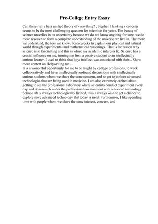 Pre-College Entry Essay
Can there really be a unified theory of everything? , Stephen Hawking s concern
seems to be the most challenging question for scientists for years. The beauty of
science underlies in its uncertainty because we do not know anything for sure, we do
more research to form a complete understanding of the universe we live in. The more
we understand, the less we know. Scienceseeks to explain our physical and natural
world through experimental and mathematical reasonings. That is the reason why
science is so fascinating and this is where my academic interests lie. Science has a
crucial influence on me, turning me from a passive student to an intellectually
curious learner. I used to think that boys intellect was associated with their... Show
more content on Helpwriting.net ...
It is a wonderful opportunity for me to be taught by college professions, to work
collaboratively and have intellectually profound discussions with intellectually
curious students whom we share the same concern, and to get to explore advanced
technologies that are being used in medicine. I am also extremely excited about
getting to see the professional laboratory where scientists conduct experiment every
day and do research under the professional environment with advanced technology.
School lab is always technologically limited, thus I always wish to get a chance to
explore more advanced technology that today is used. Furthermore, I like spending
time with people whom we share the same interest, concern, and
 