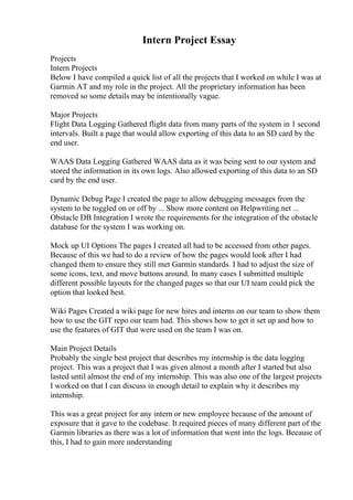 Intern Project Essay
Projects
Intern Projects
Below I have compiled a quick list of all the projects that I worked on while I was at
Garmin AT and my role in the project. All the proprietary information has been
removed so some details may be intentionally vague.
Major Projects
Flight Data Logging Gathered flight data from many parts of the system in 1 second
intervals. Built a page that would allow exporting of this data to an SD card by the
end user.
WAAS Data Logging Gathered WAAS data as it was being sent to our system and
stored the information in its own logs. Also allowed exporting of this data to an SD
card by the end user.
Dynamic Debug Page I created the page to allow debugging messages from the
system to be toggled on or off by ... Show more content on Helpwriting.net ...
Obstacle DB Integration I wrote the requirements for the integration of the obstacle
database for the system I was working on.
Mock up UI Options The pages I created all had to be accessed from other pages.
Because of this we had to do a review of how the pages would look after I had
changed them to ensure they still met Garmin standards. I had to adjust the size of
some icons, text, and move buttons around. In many cases I submitted multiple
different possible layouts for the changed pages so that our UI team could pick the
option that looked best.
Wiki Pages Created a wiki page for new hires and interns on our team to show them
how to use the GIT repo our team had. This shows how to get it set up and how to
use the features of GIT that were used on the team I was on.
Main Project Details
Probably the single best project that describes my internship is the data logging
project. This was a project that I was given almost a month after I started but also
lasted until almost the end of my internship. This was also one of the largest projects
I worked on that I can discuss in enough detail to explain why it describes my
internship.
This was a great project for any intern or new employee because of the amount of
exposure that it gave to the codebase. It required pieces of many different part of the
Garmin libraries as there was a lot of information that went into the logs. Because of
this, I had to gain more understanding
 