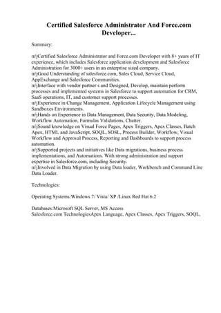 Certified Salesforce Administrator And Force.com
Developer...
Summary:
пѓјCertified Salesforce Administrator and Force.com Developer with 8+ years of IT
experience, which includes Salesforce application development and Salesforce
Administration for 3000+ users in an enterprise sized company.
пѓјGood Understanding of salesforce.com, Sales Cloud, Service Cloud,
AppExchange and Salesforce Communities.
пѓјInterface with vendor partner s and Designed, Develop, maintain perform
processes and implemented systems in Salesforce to support automation for CRM,
SaaS operations, IT, and customer support processes.
пѓјExperience in Change Management, Application Lifecycle Management using
Sandboxes Environments.
пѓјHands on Experience in Data Management, Data Security, Data Modeling,
Workflow Automation, Formulas Validations, Chatter.
пѓјSound knowledge on Visual Force Pages, Apex Triggers, Apex Classes, Batch
Apex, HTML and JavaScript, SOQL, SOSL, Process Builder, Workflow, Visual
Workflow and Approval Process, Reporting and Dashboards to support process
automation.
пѓјSupported projects and initiatives like Data migrations, business process
implementations, and Automations. With strong administration and support
expertise in Salesforce.com, including Security.
пѓјInvolved in Data Migration by using Data loader, Workbench and Command Line
Data Loader.
Technologies:
Operating Systems:Windows 7/ Vista/ XP /Linux Red Hat 6.2
Databases:Microsoft SQL Server, MS Access
Salesforce.com TechnologiesApex Language, Apex Classes, Apex Triggers, SOQL,
 