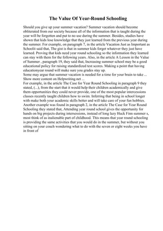 The Value Of Year-Round Schooling
Should you give up your summer vacation? Summer vacation should become
obliterated from our society because all of the information that is taught during the
year will be forgotten and put to no use during the summer. Besides, studies have
shown that kids lose knowledge that they just learned from the previous year during
the summer. For example, on paragraph 7, in the article Vacation Just as Important as
Schoolit said that, The gist is that in summer kids forget whatever they just have
learned. Proving that kids need year round schooling so the information they learned
can stay with them for the following years. Also, in the article A Lesson in the Value
of Summer , paragraph 19, they said that, Increasing summer school may be a good
educational policy for raising standardized test scores. Making a point that having
educationyear round will make sure you grades stay up.
Some may argue that summer vacation is needed for a time for your brain to take ...
Show more content on Helpwriting.net ...
For example, in the article The Case for Year Round Schooling in paragraph 9 they
stated, (...), from the start that it would help their children academically and give
them opportunities they could never provide, one of the most popular intercessions
classes recently taught children how to swim. Inferring that being in school longer
with make both your academic skills better and will take care of your fun hobbies.
Another example was found in paragraph 2, in the article The Case for Year Round
Schooling they stated that, Attending year round school gives the opportunity for
hands on big projects during intersessions, instead of long lazy Huck Finn summer s,
most think of as inalienable part of childhood. This means that year round schooling
is providing the same activities that you would do in the summer, but without you
sitting on your couch wondering what to do with the seven or eight weeks you have
in front of
 