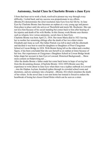 Autonomy, Social Class In Charlotte Bronte s Jane Eyre
I from that hour set to work a fresh, resolved to pioneer my way through every
difficulty. I toiled hard, and my success was proportionate to my efforts.
(Bronte,81) demonstrates the strict resolution Jane Eyre lives her life by. In Jane
Eyre by Charlotte Bronte Jane becomes an orphan at a very young age and passes
from place to place until she arrives at Thornfield and meets Mr. Rochester. She can
not love him because of his social standing but comes back to him after hearing of
his injuries and death of his wife Bertha. In this literary work Bronte uses themes
such as religion, love versus autonomy, social class in Jane Eyre.
Charlotte Bronte was born April 21, 1816. Her mom Maria died in 1821 leaving
her to mother her remaining siblings after the death of her two eldest sisters
Elizabeth and Anne as well. Her father Patrick was left to deal with the aftermath
and decided it was best to send his daughters to Daughters of Poor Clergymen
School at Cowan Bridge in 1824. With Bronte being left as the eldest and a mother
figure, it has been concluded that she sees herself as an orphan at times because of
her loss. Her experiences at Clergyman s Daughters School at Cowan Bridge break
helps shape her account in Jane Eyre at Lowood. Historical Background) ... Show
more content on Helpwriting.net ...
After the deaths Bronte s father made her come back home in hope of saving her
from the devastating disease. (Charlotte Bronte: 1816 1855) Bronte uses this
experience to write about in Jane Eyre when there was a typhus outbreak in Lowood
...into the Orphan Asylum, breathed typhus through its crowded school room and
dormitory, and ere seminary into a hospital... (Bronte, 82) which simulates the death
of her sisters. In the novel Jane is not sent home but instead is forced to endure the
heartbreak of losing her closest friend Helen which can be seen as a sister.
 