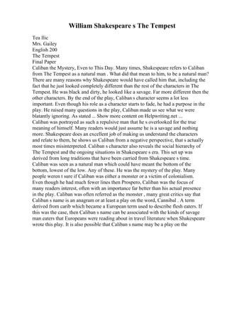 William Shakespeare s The Tempest
Tea Ilic
Mrs. Gailey
English 200
The Tempest
Final Paper
Caliban the Mystery, Even to This Day. Many times, Shakespeare refers to Caliban
from The Tempest as a natural man . What did that mean to him, to be a natural man?
There are many reasons why Shakespeare would have called him that, including the
fact that he just looked completely different than the rest of the characters in The
Tempest. He was black and dirty, he looked like a savage. Far more different then the
other characters. By the end of the play, Caliban s character seems a lot less
important. Even though his role as a character starts to fade, he had a purpose in the
play. He raised many questions in the play, Caliban made us see what we were
blatantly ignoring. As stated ... Show more content on Helpwriting.net ...
Caliban was portrayed as such a repulsive man that he s overlooked for the true
meaning of himself. Many readers would just assume he is a savage and nothing
more. Shakespeare does an excellent job of making us understand the characters
and relate to them, he shows us Caliban from a negative perspective, that s actually
most times misinterpreted. Caliban s character also reveals the social hierarchy of
The Tempest and the ongoing situations in Shakespeare s era. This set up was
derived from long traditions that have been carried from Shakespeare s time.
Caliban was seen as a natural man which could have meant the bottom of the
bottom, lowest of the low. Any of these. He was the mystery of the play. Many
people weren t sure if Caliban was either a monster or a victim of colonialism.
Even though he had much fewer lines then Prospero, Caliban was the focus of
many readers interest, often with an importance far better than his actual presence
in the play. Caliban was often referred as the monster , many great critics say that
Caliban s name is an anagram or at least a play on the word, Cannibal . A term
derived from carib which became a European term used to describe flesh eaters. If
this was the case, then Caliban s name can be associated with the kinds of savage
man eaters that Europeans were reading about in travel literature when Shakespeare
wrote this play. It is also possible that Caliban s name may be a play on the
 