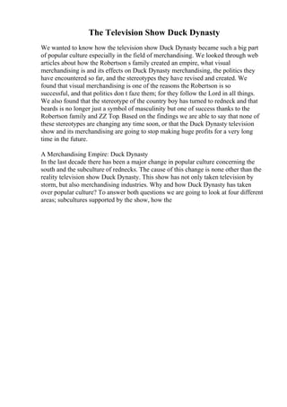 The Television Show Duck Dynasty
We wanted to know how the television show Duck Dynasty became such a big part
of popular culture especially in the field of merchandising. We looked through web
articles about how the Robertson s family created an empire, what visual
merchandising is and its effects on Duck Dynasty merchandising, the politics they
have encountered so far, and the stereotypes they have revised and created. We
found that visual merchandising is one of the reasons the Robertson is so
successful, and that politics don t faze them; for they follow the Lord in all things.
We also found that the stereotype of the country boy has turned to redneck and that
beards is no longer just a symbol of masculinity but one of success thanks to the
Robertson family and ZZ Top. Based on the findings we are able to say that none of
these stereotypes are changing any time soon, or that the Duck Dynasty television
show and its merchandising are going to stop making huge profits for a very long
time in the future.
A Merchandising Empire: Duck Dynasty
In the last decade there has been a major change in popular culture concerning the
south and the subculture of rednecks. The cause of this change is none other than the
reality television show Duck Dynasty. This show has not only taken television by
storm, but also merchandising industries. Why and how Duck Dynasty has taken
over popular culture? To answer both questions we are going to look at four different
areas; subcultures supported by the show, how the
 