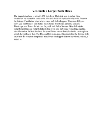 Venezuela s Largest Sink Holes
The largest sink hole is about 1.030 feet deep. That sink hole is called Sima
Humboldt, its located in Venezuela. The sink hole has vertical walls and a forest at
the bottom. Florida is a place where most sink holes happen. There are different
ways you can think of sink holes, black holes, blue holes, cenotes, Sotanos,
Tiankengs, and Tomo. In Mexico they call sink holes Sotanos. Blue holes (aka
water holes) they are water filled pits that went into carbonate rocks they create a
nice blue color. In New Zealand the word Tomo means Potholes in the karst regions
with I did not know that. The Dragon Hole is in Asia, this sinkholeis the deepest hole
known in the water on the planet. Sink holes can happen almost anywhere you are, a
street, in
 