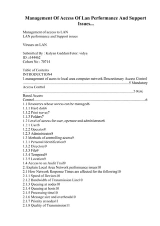 Management Of Access Of Lan Performance And Support
Issues...
Management of access to LAN
LAN performance and Support issues
Viruses on LAN
Submitted By : Kalyan GaddamTutor: vidya
ID :i144462
Cohort No : 70714
Table of Contents
INTRODUCTION4
1.management of acess to local area computer network Descretionary Access Control
.....................................................................................................................5 Mandatory
Access Control
..........................................................................................................................5 Role
Based Access
Control...........................................................................................................................6
1.1 Resources whose access can be managed6
1.1.1 Hard disk6
1.1.2 Print server7
1.1.3 Folders7
1.2 Level of access for user, operator and administrator8
1.2.1 User8
1.2.2 Operator8
1.2.3 Administrator8
1.3 Methods of controlling access9
1.3.1 Personal Identification9
1.3.2 Directory9
1.3.3 File9
1.3.4 Temporal9
1.3.5 Location9
1.4 Access to an Audit Trail9
2. Explain Local Area Network performance issues10
2.1 How Network Response Times are affected for the following10
2.1.1 Speed of Devices10
2.1.2 Bandwidth of Transmission Line10
2.1.3 Queuing at nodes10
2.1.4 Queuing at hosts10
2.1.5 Processing time10
2.1.6 Message size and overheads10
2.1.7 Priority at nodes11
2.1.8 Quality of Transmission11
 