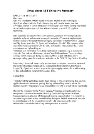 Essay about RTT Executive Summary
EXECUTIVE SUMMARY
Overview
RTT was founded in 2002 by Paul Schenk and Thomas Carlsson to exploit
significant advances in the fields of computing and visual sciences, and has
developed a series of visual intelligence technologies, that offer a leading edge in real
world motion capture and real time virtual computer generated 3D graphics
technology.
RTT s systems utilise networked video cameras, computer processing units and
specialist software and are now, through its subsidiary Venatrack, exploiting the
football market with signed three year supply agreements with the Premier League
and Sky Sports as well as PA Sports and Manchester City FC. The company also
expects to close negotiations with the BBC imminently. The nature of the... Show
more content on Helpwriting.net ...
Venatrack uses proprietary tools, to re create action sequences, e.g. a players eye
view of a free kick, or a linesman s view of an off side decision. The technology
debuted on UK television during the season 2008/9 as part of Setanta s live
coverage ending, post the broadcaster s demise, at the 2009 FA CupFinal at Wembley.
Importantly, Venatrack has recently been awarded prestigious contracts with two of
the most well respected organisations in the global football market, the Premier
League Sky Sports and is set to begin a three year supply contract for a wide variety
of data and graphical material from August 2010.
Market Size
The nature of the technology means it can be used to provide extensive data analysis
applications to the broadcast, gaming, betting and coaching markets within the
football industry. These markets are estimated to be worth over ВЈ1 billion worldwide.
Beyond the contract with the Premier League, Venatrack anticipates achieving
comparable contracts with several of the top European leagues and their host
broadcast partners, plus non EU leagues of suitable size and value. It is currently in
advanced negotiations with a second leading European football association to equip
its entire league with the system from the 2011/12 Season onwards. Other
commercial contracts include a long term agreement to provide
 