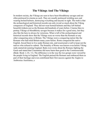 The Vikings And The Vikings
In modern society, the Vikings are seen to have been bloodthirsty savages and are
often portrayed in cinema as such. They are usually portrayed wielding axes and
wearing horned helmets, destroying everything and anyone in sight. The truth is that
the archaeological and historical records can only reveal so much about the Viking
conquerors of England. They did not wear horned helmets and they left behind
beautiful trinkets just as the Romans did hundreds of years before. Cinema likes to
portray Vikings as bloodthirsty savages because it makes for a good story, but they
also like the hero to always be victorious. What is left of the archaeological and
historical records show that the Vikings were no worse than the Romans or any
other conquering army in Britain. The Vikings were a conquering nation like the
Romans who had ruled Britain many years before. Rome conquered the native
English, forced them to live under Roman rule, and resurrected a wall to keep out the
natives who refused to submit. The brutality of Rome was known even before Viking
raids started devastating England. Bede even wrote about the Romans fighting the
Gauls and stated that Constantine did more harm than good to the Commonwealth
(Bede: Book 1, Ch. 11). The difference is in the way the two groups were viewed by
the people living in England. The English praised the Romans and embraced them as
part of their heritage and even contributed their first success against the Angles to
Ambrosius Aurelianus, a
 