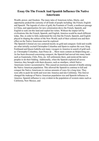 Essay On The French And Spanish Influence On Native
Americans
Wealth, power, and freedom. The many tales of American riches, liberty, and
opportunity peaked the curiosity of all kinds of people including: the French, English
and Spanish. The legends of cities of gold, the Fountain of Youth, a northwest passage
to China, and opportunities for new colonization drove the French, Spanish, and
English to seek out this land and exploit her riches. Without the impact left by
civilizations like the French, Spanish, and English, America would be much different
today. But, in order to fully understand the role that the French, Spanish, and English
played in shaping the culture of the New World, each of their colonial eras and their
effect on the Native Americans must be explored.
The Spanish Colonial era was centered mostly on gold and conquest. Gold and wealth
are what initially excited Christopher Columbus and Spain to explore the west. King
Ferdinand and Queen Isabella sent many voyagers to America in search of gold such
as: Christopher Columbus, Juan Ponce de ... Show more content on Helpwriting.net ...
As has been discussed concerning conquest, the Spanish had moved into many lands
such as Guatemala, Chile, Peru, etc. left settlements there, and enslaved the native
peoples to do their bidding. Additionally, when the Spanish explored all across
America, they brought with them diseases, such as smallpox, which Native
Americans weren t accustomed to. This caused an enormous amount of deaths among
the Native American population. This allowed the Spanish to continue to kill and
conquer the Native Americans in various amounts of ways for a long time. They
were able to push far north and west into America and into California. This forever
changed the makeup of Native American population size and Spanish influence in
America. Spanish influence is very evident in the population of western states such as
California, New Mexico, and
 