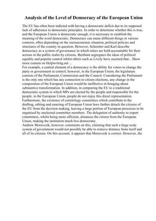 Analysis of the Level of Democracy of the European Union
The EU has often been indicted with having a democratic deficit due to its supposed
lack of adherence to democratic principles. In order to determine whether this is true,
and the European Union is democratic enough, it is necessary to establish the
meaning of the word democratic. Democracy can mean different things in various
contexts, often depending on the socioeconomic situation, political policies and
structures of the country in question. However, Schmitter and Karl describe
democracy as a system of governance in which rulers are held accountable for their
actions in the public realm by citizens. Beetham segregates the ideas of political
equality and popular control whilst others such as Lively have asserted that... Show
more content on Helpwriting.net ...
For example, a central element of a democracy is the ability for voters to change the
party or government in control; however, in the European Union, the legislature
consists of the Parliament, Commission and the Council. Considering the Parliament
is the only one which has any connection to citizen elections, any change in the
composition of the European Union would be ineffective in bringing about
substantive transformation. In addition, in comparing the EU to a traditional
democratic system in which MPs are elected by the people and responsible for the
people, in the European Union, people do not enjoy this direct representation.
Furthermore, the existence of comitology committees which contribute to the
drafting, editing and enacting of European Union laws further detach the citizens of
the EU from the decision making, leaving a large portion of European processes to be
organised by unelected committee members. The delegation of authority to expert
committees, whilst being more efficient, distances the citizen from the European
Union, making the institution much less democratic.
Andrew Moravcsik, however, comments on this, claiming that such a large scale
system of government would not possibly be able to remove distance from itself and
all of its citizens. On this account, it appears that Moravcsik is correct. However, the
 