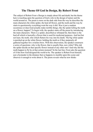 The Theme Of God In Design, By Robert Frost
The subject of Robert Frost s Design is simply about life and death, but the theme
here is touching upon the question of God s role in the design of nature and the
world around us. The poem is more on the dark side from the way he describes the
main characters the white spider, the heal all flower, and the moth and the way he
starts to questionwhy everything went the way it did. Was it just a random
occurrence or does God actually make terrible things, like the spider killing the moth
on a flower, happen? To begin with, the speaker starts off the poem by introducing
the main characters. There is a spider, described as whiteand fat, then there is the
heal all which is basically a flower that is used for medicinal purposes. And last but
not least, the moth, who which flutters his way into his death. The big white spider
is perched up on the white flower, holding the moth as if they purposely all
gathered together for a witches brew. With this observation, the speaker constructs
a series of questions: why is the flower, that is usually blue, now white? Why did
the spider decide on that specific flower instead of any other one? And why did the
moth happen to fly by at that certain moment? In the last line, Frost asks the question
of if this how God designed the world to be. The speaker is Robert Frost himself,
just a bystander in the distance that so happens to stumble upon this scene and
observes it enough to write about it. The poem reveals what he now thinks
 