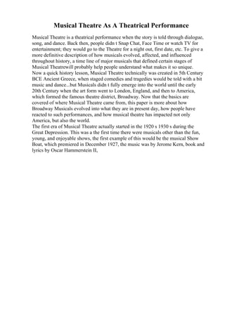 Musical Theatre As A Theatrical Performance
Musical Theatre is a theatrical performance when the story is told through dialogue,
song, and dance. Back then, people didn t Snap Chat, Face Time or watch TV for
entertainment; they would go to the Theatre for a night out, first date, etc. To give a
more definitive description of how musicals evolved, affected, and influenced
throughout history, a time line of major musicals that defined certain stages of
Musical Theatrewill probably help people understand what makes it so unique.
Now a quick history lesson, Musical Theatre technically was created in 5th Century
BCE Ancient Greece, when staged comedies and tragedies would be told with a bit
music and dance...but Musicals didn t fully emerge into the world until the early
20th Century when the art form went to London, England, and then to America,
which formed the famous theatre district, Broadway. Now that the basics are
covered of where Musical Theatre came from, this paper is more about how
Broadway Musicals evolved into what they are in present day, how people have
reacted to such performances, and how musical theatre has impacted not only
America, but also the world.
The first era of Musical Theatre actually started in the 1920 s 1930 s during the
Great Depression. This was a the first time there were musicals other than the fun,
young, and enjoyable shows, the first example of this would be the musical Show
Boat, which premiered in December 1927, the music was by Jerome Kern, book and
lyrics by Oscar Hammerstein II,
 