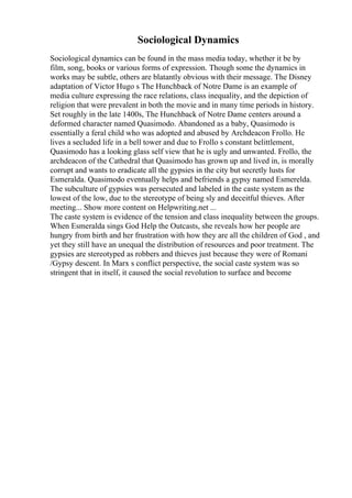 Sociological Dynamics
Sociological dynamics can be found in the mass media today, whether it be by
film, song, books or various forms of expression. Though some the dynamics in
works may be subtle, others are blatantly obvious with their message. The Disney
adaptation of Victor Hugo s The Hunchback of Notre Dame is an example of
media culture expressing the race relations, class inequality, and the depiction of
religion that were prevalent in both the movie and in many time periods in history.
Set roughly in the late 1400s, The Hunchback of Notre Dame centers around a
deformed character named Quasimodo. Abandoned as a baby, Quasimodo is
essentially a feral child who was adopted and abused by Archdeacon Frollo. He
lives a secluded life in a bell tower and due to Frollo s constant belittlement,
Quasimodo has a looking glass self view that he is ugly and unwanted. Frollo, the
archdeacon of the Cathedral that Quasimodo has grown up and lived in, is morally
corrupt and wants to eradicate all the gypsies in the city but secretly lusts for
Esmeralda. Quasimodo eventually helps and befriends a gypsy named Esmerelda.
The subculture of gypsies was persecuted and labeled in the caste system as the
lowest of the low, due to the stereotype of being sly and deceitful thieves. After
meeting... Show more content on Helpwriting.net ...
The caste system is evidence of the tension and class inequality between the groups.
When Esmeralda sings God Help the Outcasts, she reveals how her people are
hungry from birth and her frustration with how they are all the children of God , and
yet they still have an unequal the distribution of resources and poor treatment. The
gypsies are stereotyped as robbers and thieves just because they were of Romani
/Gypsy descent. In Marx s conflict perspective, the social caste system was so
stringent that in itself, it caused the social revolution to surface and become
 