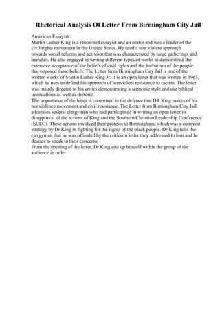 Rhetorical Analysis Of Letter From Birmingham City Jail
American Essayist
Martin Luther King is a renowned essayist and an orator and was a leader of the
civil rights movement in the United States. He used a non violent approach
towards social reforms and activism that was characterized by large gatherings and
marches. He also engaged in writing different types of works to demonstrate the
extensive acceptance of the beliefs of civil rights and the barbarism of the people
that opposed those beliefs. The Letter from Birmingham City Jail is one of the
written works of Martin Luther King Jr. It is an open letter that was written in 1963,
which he uses to defend his approach of nonviolent resistance to racism. The letter
was mainly directed to his critics demonstrating a sermonic style and use biblical
insinuations as well as rhetoric.
The importance of the letter is comprised in the defence that DR King makes of his
nonviolence movement and civil resistance. The Letter from Birmingham City Jail
addresses several clergymen who had participated in writing an open letter in
disapproval of the actions of King and the Southern Christian Leadership Conference
(SCLC). These actions involved their protests in Birmingham, which was a common
strategy by Dr King in fighting for the rights of the black people. Dr King tells the
clergyman that he was offended by the criticism letter they addressed to him and he
desires to speak to their concerns.
From the opening of the letter, Dr King sets up himself within the group of the
audience in order
 