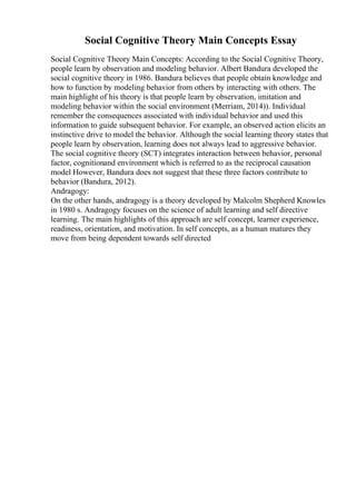 Social Cognitive Theory Main Concepts Essay
Social Cognitive Theory Main Concepts: According to the Social Cognitive Theory,
people learn by observation and modeling behavior. Albert Bandura developed the
social cognitive theory in 1986. Bandura believes that people obtain knowledge and
how to function by modeling behavior from others by interacting with others. The
main highlight of his theory is that people learn by observation, imitation and
modeling behavior within the social environment (Merriam, 2014)). Individual
remember the consequences associated with individual behavior and used this
information to guide subsequent behavior. For example, an observed action elicits an
instinctive drive to model the behavior. Although the social learning theory states that
people learn by observation, learning does not always lead to aggressive behavior.
The social cognitive theory (SCT) integrates interaction between behavior, personal
factor, cognitionand environment which is referred to as the reciprocal causation
model However, Bandura does not suggest that these three factors contribute to
behavior (Bandura, 2012).
Andragogy:
On the other hands, andragogy is a theory developed by Malcolm Shepherd Knowles
in 1980 s. Andragogy focuses on the science of adult learning and self directive
learning. The main highlights of this approach are self concept, learner experience,
readiness, orientation, and motivation. In self concepts, as a human matures they
move from being dependent towards self directed
 
